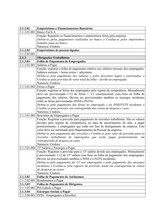 2.1.2.01     Empréstimos e Financiamentos Bancários
2.1.2.01.001 Banco Tal S.A.
             Função: Registrar os financiamentos e empréstimos feitos pela empresa.
             Debita-se pelos pagamentos realizados ao banco e Credita-se pelos empréstimos
             tomados junto ao banco.
             Natureza: Credora
2.1.2.02     Empréstimos de pessoas ligadas
2.1.2.02.001 ...
2.1.3        Obrigações Trabalhistas
2.1.3.01     Folha de Pagamento de Empregados
2.1.3.01.001 Salários a Pagar
             Função: registrar a folha de pagamento relativa aos salários mensais dos empregados.
             Salários normais + horas extras + adicionais.
             Debita-se pelo pagamento dos salários e pelos descontos legais e autorizados, e
             Credita-se pela provisão do valor total da folha – devido ao empregado.
             Natureza: Credora
2.1.3.01.002 Férias a Pagar
             Função: registrar as férias dos empregados pelo regime de competência. Mensalmente
             deve ser provisionado 1/12 de férias + 1/3 constitucional, com base na folha de
             pagamento dos salários. Devem ser provisionados também os encargos incidentes
             sobre as férias provisionadas (INSS e FGTS).
             Debita-se pelo pagamento das férias ao empregado e do INSS/FGTS incidentes e
             Credita-se pela provisão, em contrapartida das contas de despesa e custo.
             Natureza: Credora
2.1.3.01.003 Rescisões de Empregados a Pagar
             Função: Registrar a provisão para pagamento de rescisões trabalhistas. São os valores
             devidos pelo regime de competência, na data de encerramento do mês, a pagar
             posteriormente, a empregados que estão em fase de desligamento da empresa. Este
             valor deve ser informado pelo Departamento do Pessoal da empresa.
             Debita-se pelo pagamento das rescisões e Credita-se pelo valor da provisão para as
             rescisões trabalhistas de empregados que serão pagas posteriormente, em
             contrapartida de despesa ou custo.
             Natureza: Credora
2.1.3.01.004 13º Salário e Encargos a Pagar
             Função: Registrar a provisão para o 13º salário devido aos empregados. Mensalmente
             é provisionado 1/12 de 13º salário com base na folha de pagamento dos empregados.
             Devem ser provisionados também o INSS e o FGTS incidentes.
             Debita-se pelo pagamento do 13º aos empregados e pelo pagamento dos encargos
             incidentes e Credita-se pelo registro da provisão, tendo em contrapartida as contas
             de despesas ou custos.
             Natureza: Credora
2.1.3.02     Folha de Pagamento de Autônomos
2.1.2.02.001 Rendimentos a Pagar
2.1.3.03     Folha de Pagamento de Dirigentes
2.1.3.03.001 Pró-Labore a Pagar
2.1.3.04     Encargos Sociais a Pagar
2.1.3.04.001 INSS - Empregados a Recolher
 