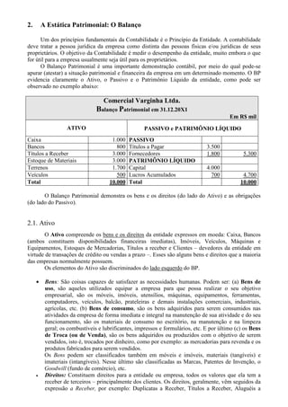2.       A Estática Patrimonial: O Balanço

      Um dos princípios fundamentais da Contabilidade é o Princípio da Entidade. A contabilidade
deve tratar a pessoa jurídica da empresa como distinta das pessoas físicas e/ou jurídicas de seus
proprietários. O objetivo da Contabilidade é medir o desempenho da entidade, muito embora o que
for útil para a empresa usualmente seja útil para os proprietários.
      O Balanço Patrimonial é uma importante demonstração contábil, por meio do qual pode-se
apurar (atestar) a situação patrimonial e financeira da empresa em um determinado momento. O BP
evidencia claramente o Ativo, o Passivo e o Patrimônio Líquido da entidade, como pode ser
observado no exemplo abaixo:

                                   Comercial Varginha Ltda.
                                Balanço Patrimonial em 31.12.20X1
                                                                                          Em R$ mil
                   ATIVO                             PASSIVO e PATRIMÔNIO LÍQUIDO
Caixa                                  1.000   PASSIVO
Bancos                                   800   Títulos a Pagar                  3.500
Títulos a Receber                      3.000   Fornecedores                     1.800           5.300
Estoque de Materiais                   3.000   PATRIMÔNIO LÍQUIDO
Terrenos                               1.700   Capital                          4.000
Veículos                                 500   Lucros Acumulados                  700           4.700
Total                                 10.000   Total                                           10.000

       O Balanço Patrimonial demonstra os bens e os direitos (do lado do Ativo) e as obrigações
(do lado do Passivo).


2.1. Ativo
       O Ativo compreende os bens e os direitos da entidade expressos em moeda: Caixa, Bancos
(ambos constituem disponibilidades financeiras imediatas), Imóveis, Veículos, Máquinas e
Equipamentos, Estoques de Mercadorias, Títulos a receber e Clientes – devedores da entidade em
virtude de transações de crédito ou vendas a prazo –. Esses são alguns bens e direitos que a maioria
das empresas normalmente possuem.
       Os elementos do Ativo são discriminados do lado esquerdo do BP.

     •    Bens: São coisas capazes de satisfazer as necessidades humanas. Podem ser: (a) Bens de
          uso, são aqueles utilizados equipar a empresa para que possa realizar o seu objetivo
          empresarial, são os móveis, imóveis, utensílios, máquinas, equipamentos, ferramentas,
          computadores, veículos, balcão, prateleiras e demais instalações comerciais, industriais,
          agrícolas, etc. (b) Bens de consumo, são os bens adquiridos para serem consumidos nas
          atividades da empresa de forma imediata e integral na manutenção de sua atividade e do seu
          funcionamento, são os materiais de consumo no escritório, na manutenção e na limpeza
          geral; os combustíveis e lubrificantes, impressos e formulários, etc. E por último (c) os Bens
          de Troca (ou de Venda), são os bens adquiridos ou produzidos com o objetivo de serem
          vendidos, isto é, trocados por dinheiro, como por exemplo: as mercadorias para revenda e os
          produtos fabricados para serem vendidos.
          Os Bens podem ser classificados também em móveis e imóveis, materiais (tangíveis) e
          imateriais (intangíveis). Nesse último são classificadas as Marcas, Patentes de Invenção, o
          Goodwill (fundo de comércio), etc.
     •    Direitos: Constituem direitos para a entidade ou empresa, todos os valores que ela tem a
          receber de terceiros – principalmente dos clientes. Os direitos, geralmente, vêm seguidos da
          expressão a Receber, por exemplo: Duplicatas a Receber, Títulos a Receber, Aluguéis a
 