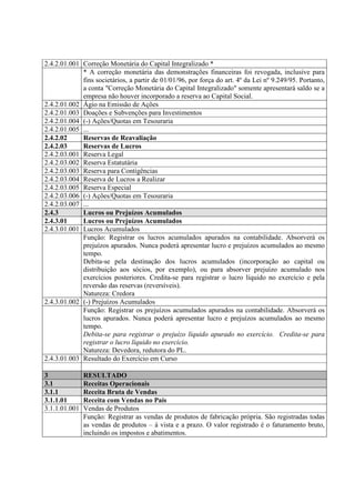 2.4.2.01.001 Correção Monetária do Capital Integralizado *
             * A correção monetária das demonstrações financeiras foi revogada, inclusive para
             fins societários, a partir de 01/01/96, por força do art. 4º da Lei nº 9.249/95. Portanto,
             a conta "Correção Monetária do Capital Integralizado" somente apresentará saldo se a
             empresa não houver incorporado a reserva ao Capital Social.
2.4.2.01.002 Ágio na Emissão de Ações
2.4.2.01.003 Doações e Subvenções para Investimentos
2.4.2.01.004 (-) Ações/Quotas em Tesouraria
2.4.2.01.005 ...
2.4.2.02     Reservas de Reavaliação
2.4.2.03     Reservas de Lucros
2.4.2.03.001 Reserva Legal
2.4.2.03.002 Reserva Estatutária
2.4.2.03.003 Reserva para Contigências
2.4.2.03.004 Reserva de Lucros a Realizar
2.4.2.03.005 Reserva Especial
2.4.2.03.006 (-) Ações/Quotas em Tesouraria
2.4.2.03.007 ...
2.4.3        Lucros ou Prejuízos Acumulados
2.4.3.01     Lucros ou Prejuízos Acumulados
2.4.3.01.001 Lucros Acumulados
             Função: Registrar os lucros acumulados apurados na contabilidade. Absorverá os
             prejuízos apurados. Nunca poderá apresentar lucro e prejuízos acumulados ao mesmo
             tempo.
             Debita-se pela destinação dos lucros acumulados (incorporação ao capital ou
             distribuição aos sócios, por exemplo), ou para absorver prejuízo acumulado nos
             exercícios posteriores. Credita-se para registrar o lucro líquido no exercício e pela
             reversão das reservas (reversíveis).
             Natureza: Credora
2.4.3.01.002 (-) Prejuízos Acumulados
             Função: Registrar os prejuízos acumulados apurados na contabilidade. Absorverá os
             lucros apurados. Nunca poderá apresentar lucro e prejuízos acumulados ao mesmo
             tempo.
             Debita-se para registrar o prejuízo líquido apurado no exercício. Credita-se para
             registrar o lucro líquido no exercício.
             Natureza: Devedora, redutora do PL.
2.4.3.01.003 Resultado do Exercício em Curso

3              RESULTADO
3.1            Receitas Operacionais
3.1.1          Receita Bruta de Vendas
3.1.1.01       Receita com Vendas no País
3.1.1.01.001   Vendas de Produtos
               Função: Registrar as vendas de produtos de fabricação própria. São registradas todas
               as vendas de produtos – à vista e a prazo. O valor registrado é o faturamento bruto,
               incluindo os impostos e abatimentos.
 