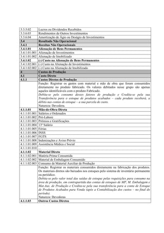 3.3.5.02       Lucros ou Dividendos Recebidos
3.3.6.03       Rendimentos de Outros Investimentos
3.3.6.04       Amortização de Ágio ou Deságio de Investimentos
3.4            Resultado Não Operacional
3.4.1          Receitas Não Operacionais
3.4.1.01       Alienação de Bens Permanentes
3.4.1.01.001   Alienação de Investimentos
3.4.1.01.002   Alienação de Imobilizado
3.4.1.02       (-) Custo na Alienação de Bens Permanentes
3.4.1.02.001   (-) Custo na Alienação de Investimentos
3.4.1.02.002   (-) Custo na Alienação de Imobilizado
4              Custos de Produção
4.1            Custo Direto
4.1.1          Custos Diretos de Produção
               Função: Registrar os gastos com material e mão de obra que foram consumidos
               diretamente no produto fabricado. Os valores debitados nesse grupo são apenas
               aqueles identificáveis com o produto Fabricado.
               Debita-se pelo consumo desses fatores de produção e Credita-se pela sua
               Transferência para o estoque de produtos acabados – cada produto receberá, a
               débito nas contas de estoque – a sua parcela de custo.
               Natureza: Devedora.
4.1.1.01       Mão-de-Obra Direta
4.1.1.01.001   Salários e Ordenados
4.1.1.01.002   Pró-Labore
4.1.1.01.003   Prêmios e Gratificações
4.1.1.01.004   13º Salário
4.1.1.01.005   Férias
4.1.1.01.006   INSS
4.1.1.01.007   FGTS
4.1.1.01.008   Indenizações e Aviso Prévio
4.1.1.01.009   Assistência Médica e Social
4.1.1.01.010   ...
4.1.1.02       Material Direto
4.1.1.02.001   Matéria Prima Consumida
4.1.1.02.002   Material de Embalagem Consumido
4.1.1.02.003   Consumo de Material Auxiliar de Produção
               Função: Registrar os materiais consumidos diretamente na fabricação dos produtos.
               Os materiais diretos são baixados nos estoques pelo sistema de inventário permanente
               ou periódico.
               Debita-se pelo valor total das saídas de estoque pelas requisições para consumo na
               área de produção, em contrapartida das contas de estoques de MP, M. Embalagem e
               Mat.Aux. de Produção e Credita-se pela sua transferência para a conta de Estoque
               de Produtos Acabados para Venda (após a Contabilização dos custos – no final do
               período).
               Natureza: Devedoras
4.1.1.03       Outros Custos Diretos
 