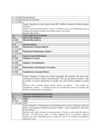4.1.1.03.001 Energia Elétrica
4.1.1.03.002 Serviços de Terceiros
4.1.1.03.003 ...
             Função: Registrar os Custos Diretos (fora MP e MOD) incorridos na Fábrica durante
             o período.
             Debita-se pela ocorrência desses custos e Credita-se pela sua transferência para o
             Estoque de produtos acabados no período em que ocorreram.
             Natureza: Devedoras
4.2          Custos Indiretos de Produção
4.1.1        Mão de Obra Indireta
4.2.1.01     Mão-de-Obra Indireta
4.1.1.01.001 ...
4.1.2        Material Indireto
4.1.2.01     Materiais de Consumo Indireto
4.1.2.01.001 ...
4.1.2.02     Materiais de Manutenção e Reparo
4.1.2.02.001 ...
4.1.3        Gastos Gerais de Fabricação
4.1.3.01     Utilidades e Serviços
4.1.3.01.001 ...
4.1.3.02     Aluguéis e Arrendamentos
4.1.3.02.001 ...
4.1.4.01     Depreciações, Amortizações e Exaustões.
4.1.4.01.001 ...
4.1.5.01     Combustíveis e Energia Elétrica
4.1.5.01.001 ...
             Função: Registrar os gastos que foram segregados das despesas por terem sido
             consumidos na fábrica e não na Administração. Note que são gastos na fábrica e não
             no produto. Os gastos diretamente no produto são custos diretos (tratados no grupo
             41).
             Debita-se pelo consumo desses fatores dentro da fábrica – pelo regime de
             competência, sempre - e Credita-se pela sua transferência para os Estoques dos
             Produtos em que foram consumidos.()

5              Apuração do Resultado do Exercício
5.1            Apuração do Resultado do Exercício
5.1.1          A.R.E.
5.1.1.01       A.R.E
5.1.1.01.001   A.R.E.
               Função: Receber os lançamentos de encerramento das receitas e despesas (todas do
               grupo 3). para apurar o resultado do período contábil – lucro ou prejuízo. É uma conta
               de transferência.
               Debita-se pelo saldo de todas as despesas para e Credita-se pelo saldo de todas as
               Receitas. O saldo dessa conta, se credor, apurará lucro e se devedor, apurará
               prejuízo que será transferido para as contas de Lucros ou Prejuízos acumulados,
               conforme o caso.
 