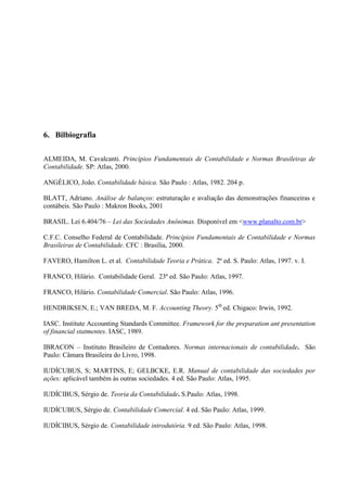 6. Bilbiografia

ALMEIDA, M. Cavalcanti. Princípios Fundamentais de Contabilidade e Normas Brasileiras de
Contabilidade. SP: Atlas, 2000.

ANGÉLICO, João. Contabilidade básica. São Paulo : Atlas, 1982. 204 p.

BLATT, Adriano. Análise de balanços: estruturação e avaliação das demonstrações financeiras e
contábeis. São Paulo : Makron Books, 2001

BRASIL. Lei 6.404/76 – Lei das Sociedades Anônimas. Disponível em <www.planalto.com.br>

C.F.C. Conselho Federal de Contabilidade. Princípios Fundamentais de Contabilidade e Normas
Brasileiras de Contabilidade. CFC : Brasília, 2000.

FAVERO, Hamilton L. et al. Contabilidade Teoria e Prática. 2ª ed. S. Paulo: Atlas, 1997. v. I.

FRANCO, Hilário. Contabilidade Geral. 23ª ed. São Paulo: Atlas, 1997.

FRANCO, Hilário. Contabilidade Comercial. São Paulo: Atlas, 1996.

HENDRIKSEN, E.; VAN BREDA, M. F. Accounting Theory. 5th ed. Chigaco: Irwin, 1992.

IASC. Institute Accounting Standards Committee. Framework for the preparation ant presentation
of financial statmentes. IASC, 1989.

IBRACON – Instituto Brasileiro de Contadores. Normas internacionais de contabilidade. São
Paulo: Câmara Brasileira do Livro, 1998.

IUDÍCUBUS, S; MARTINS, E; GELBCKE, E.R. Manual de contabilidade das sociedades por
ações: aplicável também às outras sociedades. 4 ed. São Paulo: Atlas, 1995.

IUDÍCIBUS, Sérgio de. Teoria da Contabilidade. S.Paulo: Atlas, 1998.

IUDÍCUBUS, Sérgio de. Contabilidade Comercial. 4 ed. São Paulo: Atlas, 1999.

IUDÍCIBUS, Sérgio de. Contabilidade introdutória. 9 ed. São Paulo: Atlas, 1998.
 