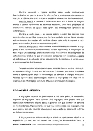 Memória sensorial – nossos sentidos estão sendo continuamente 
bombardeados por grande volume de informações e, mesmo que não prestemos 
atenção, a informação é absorvida pelos sentidos e entra em um depósito sensorial. 
Memória icônica – refere-se à informação retida sob a forma de imagem. 
Devido à grande quantidade de estímulos recebidos, uma vasta proporção de 
informações icônicas se apaga após aprox. 250 milissegundos (processo de 
deterioração). 
Memória a curto prazo – as pessoa podem recordar das palavras mais 
recentes ditas ou ouvidas, mesmo que tenham prestado apenas ligeira atenção, 
entretanto essas informações são perdidas minutos mais tarde. A memória a curto 
prazo tem como função o armazenamento temporário. 
Memória a longo prazo – teoricamente o armazenamento na memória a longo 
prazo é feito por codificação (representado por seu significado). A recuperação de 
fatos requer uma estratégia chamada memória de reconstrução, de reintegração, de 
refabricação ou criativa, na qual preenchemos as lacunas com conjecturas. A teoria 
da deterioração é a explicação para o esquecimento: à medida que o tempo passa, 
a lembrança vai se desintegrando. 
Quando usamos o termo aprendizagem, estamos falando sobre a codificação 
da memória a longo prazo e sua recuperação. O sucesso em tarefas complexas 
como a aprendizagem exige a concentração de esforços e atenção focalizada. 
Quando a pessoa tenta sobrecarregar a memória a longo prazo com fatos sem ter 
organizado as informações, tem muita dificuldade em recupera-los depois. 
PENSAMENTO E LINGUAGEM 
A linguagem depende do pensamento e, até certo ponto, o pensamento 
depende da linguagem. Para dominar uma linguagem, uma pessoa tem que 
representar mentalmente alguma coisa; as palavras têm que “desfilar” em conjunto 
de modo ordenado. O pensamento, por sua vez, é influenciado pela linguagem, mas 
pode ocorrer sem ela, havendo situações em que as palavras podem até restringir 
ou limitar o pensamento. 
A linguagem é um sistema de signos arbitrários, que ganham significados 
específicos por meio de um sistema de convenções historicamente dado. A 
NOÇÕES DE PSICOLOGIA – Curso Técnico em Reabilitação de Dependentes Químicos 10 
 
