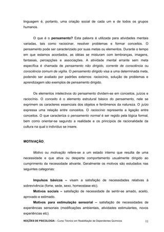 linguagem é, portanto, uma criação social de cada um e de todos os grupos 
humanos. 
O que é o pensamento? Esta palavra é utilizada para atividades mentais 
variadas, tais como raciocinar, resolver problemas e formar conceitos. O 
pensamento pode ser caracterizado por suas metas ou elementos. Durante o tempo 
em que estamos acordados, as idéias se misturam com lembranças, imagens, 
fantasias, percepções e associações. A atividade mental errante sem meta 
específica é chamada de pensamento não dirigido, corrente de consciência ou 
consciência comum de vigília. O pensamento dirigido visa a uma determinada meta, 
podendo ser avaliado por padrões externos: raciocínio, solução de problemas e 
aprendizagem são exemplos de pensamento dirigido. 
Os elementos intelectivos do pensamento dividem-se em conceitos, juízos e 
raciocínio. O conceito é o elemento estrutural básico do pensamento, nele se 
exprimem os caracteres essenciais dos objetos e fenômenos da natureza. O juízo 
expressa uma relação entre conceitos. O raciocínio representa a ligação entre 
conceitos. O que caracteriza o pensamento normal é ser regido pela lógica formal, 
bem como orientar-se segundo a realidade e os princípios de racionalidade da 
cultura na qual o indivíduo se insere. 
MOTIVAÇÂO 
Motivo ou motivação refere-se a um estado interno que resulta de uma 
necessidade e que ativa ou desperta comportamento usualmente dirigido ao 
cumprimento da necessidade ativante. Geralmente os motivos são estudados nas 
seguintes categorias: 
Impulsos básicos – visam a satisfação de necessidades relativas à 
sobrevivência (fome, sede, sexo, homeostase etc). 
Motivos sociais – satisfação de necessidade de sentir-se amado, aceito, 
aprovado e estimado. 
Motivos para estimulação sensorial – satisfação de necessidades de 
experiências sensoriais (modificações ambientais, atividades estimulantes, novos 
experiências etc). 
NOÇÕES DE PSICOLOGIA – Curso Técnico em Reabilitação de Dependentes Químicos 11 
 