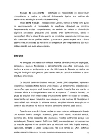 Motivos de crescimento – satisfação de necessidade de desenvolver 
competências e realizar o potencial (intimamente ligados aos motivos de 
estimulação, exploração e manipulação sensorial). 
Idéias como motivos – necessidade de valores, crenças e metas como guias 
do comportamento. A necessidade de coerência intelectual ou cognitiva 
frequentemente motiva comportamento, no sentido de reduzir a dissonância 
cognitiva (ansiedade produzida pela colisão entre conhecimentos, idéias e 
percepções). Ocorre dissonância quando as condições pessoais do indivíduo não 
são coerentes com os padrões sociais; quando uma pessoa espera uma coisa e 
ocorre outra; ou quando os indivíduos se empenham em comportamento que não 
está de acordo com suas atitudes gerais. 
EMOÇÃO 
As emoções (ou afetos) são estados internos caracterizados por cognições, 
sensações, reações fisiológicas e comportamento específico expressivo, que 
tendem a aparecer subitamente e ser de difícil controle. Durante os afetos, as 
reações fisiológicas são geradas pelo sistema nervoso central e autônomo e pelas 
glândulas endócrinas. 
Os circuitos dentro do Sistema Nervoso Central (SNC) despertam, regulam e 
integram as respostas feitas durante uma emoção. Os pensamentos, expectativas e 
percepções que surgem aqui desempenham papéis importantes em manter e 
dissolver afetos e o comportamento que os acompanha. O sistema límbico, um 
grupo de circuitos inter-relacionados profundamente dentro do núcleo do cérebro, 
desempenha um papel regulatório nas emoções e nos motivos. O hipotálamo é 
responsável pela ativação do sistema nervoso simpático durante emergências e 
também está envolvido no medo e na raiva, bem como na fome, sede e sexo. 
Durante uma emoção intensa, muitas vezes as pessoas estão conscientes de 
um tumulto interno (coração acelerado, pulso mais rápido, músculos tensos, 
tremores etc). Estas respostas são chamadas reações autônomas porque são 
iniciadas pelo Sistema Nervoso Autônomo (SNA), que consiste em nervos que vão 
da medula espinhal e do cérebro para os músculos lisos dos órgãos internos, 
(glândulas, coração e vasos sanguíneos). Os dois ramos do SNA, sistemas 
NOÇÕES DE PSICOLOGIA – Curso Técnico em Reabilitação de Dependentes Químicos 12 
 