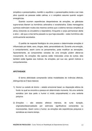 simpático e parassimpático, mantêm o equilíbrio: o parassimpático tende a ser mais 
ativo quando as pessoas estão calmas, e o simpático assume quando surgem 
emergências. 
Quando ocorrem experiências despertadoras de emoções, as glândulas 
supra-renais liberam os hormônios adrenalina e noradrenalina. Estes mensageiros 
químicos estimulam muitos dos mesmos centros que o sistema nervoso simpático já 
ativou (incluindo os circulatório e respiratório). Enquanto o corpo permanecer alerta 
e ativo – até que a crise tenha passado ou que haja exaustão – estes hormônios são 
continuamente secretados. 
O padrão de resposta fisiológica de uma pessoa a determinadas emoções é 
influenciado por idade, sexo, drogas, dieta, personalidade etc. Durante uma emoção, 
o comportamento, assim como os pensamentos, pode modificar as sensações. 
Aparentemente, as componentes variadas de uma emoção podem alterar-se 
mutuamente. As emoções não apenas estão misturadas umas às outras; elas 
também estão ligadas aos motivos. As emoções, por sua vez, geram motivos e 
comportamentos. 
AFETIVIDADE 
O termo afetividade compreende várias modalidades de vivências afetivas, 
distinguindo-se 5 tipos básicos: 
1) Humor ou estado de ânimo – estado emocional basal, ou disposição afetiva de 
fundo na qual se encontra a pessoa em determinado momento. Há uma vertente 
somática (em boa parte o humor é vivido corporalmente) e uma vertente 
psíquica. 
2) Emoções – são estados afetivos intensos, de curta duração, 
originados/desencadeado por estímulos significativos conscientes ou 
inconscientes. Assim como o humor, as emoções são experiências psíquicas e 
somáticas ao mesmo tempo. 
NOÇÕES DE PSICOLOGIA – Curso Técnico em Reabilitação de Dependentes Químicos 13 
 