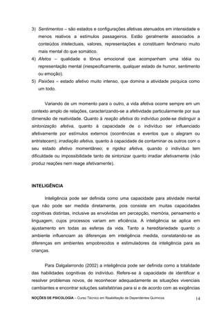 3) Sentimentos – são estados e configurações afetivas atenuados em intensidade e 
menos reativos a estímulos passageiros. Estão geralmente associados a 
conteúdos intelectuais, valores, representações e constituem fenômeno muito 
mais mental do que somático. 
4) Afetos – qualidade e tônus emocional que acompanham uma idéia ou 
representação mental (inespecificamente, qualquer estado de humor, sentimento 
ou emoção). 
5) Paixões – estado afetivo muito intenso, que domina a atividade psíquica como 
um todo. 
Variando de um momento para o outro, a vida afetiva ocorre sempre em um 
contexto amplo de relações, caracterizando-se a afetividade particularmente por sua 
dimensão de reatividade. Quanto à reação afetiva do indivíduo pode-se distinguir a 
sintonização afetiva, quanto à capacidade de o indivíduo ser influenciado 
afetivamente por estímulos externos (ocorrências e eventos que o alegram ou 
entristecem); irradiação afetiva, quanto à capacidade de contaminar os outros com o 
seu estado afetivo momentâneo; e rigidez afetiva, quando o indivíduo tem 
dificuldade ou impossibilidade tanto de sintonizar quanto irradiar afetivamente (não 
produz reações nem reage afetivamente). 
INTELIGÊNCIA 
Inteligência pode ser definida como uma capacidade para atividade mental 
que não pode ser medida diretamente, pois consiste em muitas capacidades 
cognitivas distintas, inclusive as envolvidas em percepção, memória, pensamento e 
linguagem, cujos processos variam em eficiência. A inteligência se aplica em 
ajustamento em todas as esferas da vida. Tanto a hereditariedade quanto o 
ambiente influenciam as diferenças em inteligência medida, constatando-se as 
diferenças em ambientes empobrecidos e estimuladores da inteligência para as 
crianças. 
Para Dalgalarrondo (2002) a inteligência pode ser definida como a totalidade 
das habilidades cognitivas do indivíduo. Refere-se à capacidade de identificar e 
resolver problemas novos, de reconhecer adequadamente as situações vivenciais 
cambiantes e encontrar soluções satisfatórias para si e de acordo com as exigências 
NOÇÕES DE PSICOLOGIA – Curso Técnico em Reabilitação de Dependentes Químicos 14 
 