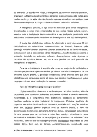 do ambiente. De acordo com Piaget, a inteligência, os processos mentais que criam, 
organizam e utilizam adaptativamente os conceitos e raciocínios não são inatos, pois 
mudam ao longo da vida; não são também apenas aprendidos dos adultos, mas 
foram sendo adquiridos ao longo do desenvolvimento pessoal do indivíduo. 
A inteligência, portanto, é algo difícil de mensurar, pois temos inteligências 
diversificadas, e umas mais evidenciadas do que outras. Nossa cultura, porém, 
valoriza mais a inteligência lógico-matemática e ser inteligente geralmente está 
associado a um desempenho muito bom em áreas ligadas a este tipo de inteligência. 
A teoria das inteligências múltiplas foi elaborada a partir dos anos 80 por 
pesquisadores da universidade norte-americana de Harvard, liderados pelo 
psicólogo Howard Gardner. Segundo Gardner, excetuando-se os casos de lesões, 
todos nascem com o potencial das várias inteligências. A partir das relações como o 
ambiente, incluindo os estímulos culturais, desenvolvemos mais algumas e 
deixamos de aprimorar outras. Isso dá a cada pessoa um perfil particular de 
inteligências, o "espectro". 
Para ele a inteligência é considerada como um conjunto de habilidades e 
talentos que permitem à pessoa resolver problemas que são conseqüência de um 
ambiente cultural próprio. O psicólogo estabeleceu vários critérios para que uma 
inteligência seja considerada como tal, desde sua possível manifestação em todos 
os grupos culturais até a localização de sua área no cérebro. 
Tipos de Inteligências propostos por Gardner: 
Lógico-matemática: determina a habilidade para raciocínio dedutivo, além da 
capacidade para solucionar problemas envolvendo números e demais elementos 
matemáticos. É a competência mais diretamente associada ao pensamento 
cientifico, portanto, à idéia tradicional de inteligência. Pictórica: faculdade de 
organizar elementos visuais de forma harmônica, estabelecendo relações estéticas 
entre eles. Musical: permite organizar sons de maneira criativa, a partir da 
discriminação de elementos como tons, timbres e temas. Intrapessoal: competência 
de uma pessoa para se conhecer e estar bem consigo, administrando seus 
sentimentos e emoções a favor de seus projetos (característica dos indivíduos "bem 
resolvidos", como se diz na linguagem popular). Interpessoal: capacidade de uma 
pessoa dar-se bem com as demais, compreendendo-as, percebendo suas 
NOÇÕES DE PSICOLOGIA – Curso Técnico em Reabilitação de Dependentes Químicos 15 
 