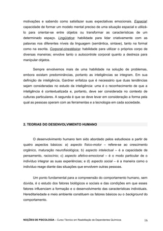 motivações e sabendo como satisfazer suas expectativas emocionais. Espacial: 
capacidade de formar um modelo mental preciso de uma situação espacial e utilizá-lo 
para orientar-se entre objetos ou transformar as características de um 
determinado espaço. Lingüística: habilidade para lidar criativamente com as 
palavras nos diferentes níveis da linguagem (semântica, sintaxe), tanto na formal 
como na escrita. Corporal-cinestésica: habilidade para utilizar o próprios corpo de 
diversas maneiras; envolve tanto o autocontrole corporal quanto a destreza para 
manipular objetos. 
Sempre envolvemos mais de uma habilidade na solução de problemas, 
embora existam predominâncias, portanto as inteligências se integram. Em sua 
definição de inteligência, Gardner enfatiza que é necessário que duas tendências 
sejam consideradas no estudo da inteligência: uma é o reconhecimento de que a 
inteligência é contextualizada e, portanto, deve ser considerada no contexto de 
culturas particulares. A segunda é que se deve levar em consideração a forma pela 
qual as pessoas operam com as ferramentas e a tecnologia em cada sociedade. 
2. TEORIAS DO DESENVOLVIMENTO HUMANO 
O desenvolvimento humano tem sido abordado pelos estudiosos a partir de 
quatro aspectos básicos: a) aspecto físico-motor – refere-se ao crescimento 
orgânico, maturação neurofisiológica; b) aspecto intelectual – é a capacidade de 
pensamento, raciocínio; c) aspecto afetivo-emocional – é o modo particular de o 
indivíduo integrar as suas experiências; e d) aspecto social – é a maneira como o 
indivíduo reage diante das situações que envolvem outras pessoas. 
Um ponto fundamental para a compreensão do comportamento humano, sem 
dúvida, é o estudo dos fatores biológicos e sociais e das condições em que esses 
fatores influenciam a formação e o desenvolvimento das características individuais. 
Hereditariedade e meio ambiente constituem os fatores básicos ou o background do 
comportamento. 
NOÇÕES DE PSICOLOGIA – Curso Técnico em Reabilitação de Dependentes Químicos 16 
 