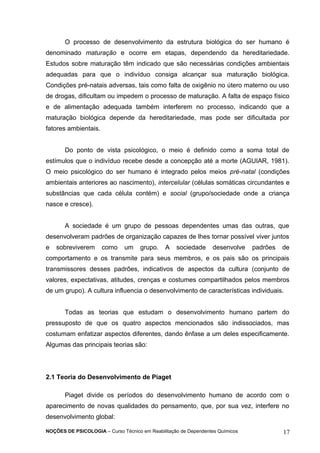 O processo de desenvolvimento da estrutura biológica do ser humano é 
denominado maturação e ocorre em etapas, dependendo da hereditariedade. 
Estudos sobre maturação têm indicado que são necessárias condições ambientais 
adequadas para que o indivíduo consiga alcançar sua maturação biológica. 
Condições pré-natais adversas, tais como falta de oxigênio no útero materno ou uso 
de drogas, dificultam ou impedem o processo de maturação. A falta de espaço físico 
e de alimentação adequada também interferem no processo, indicando que a 
maturação biológica depende da hereditariedade, mas pode ser dificultada por 
fatores ambientais. 
Do ponto de vista psicológico, o meio é definido como a soma total de 
estímulos que o indivíduo recebe desde a concepção até a morte (AGUIAR, 1981). 
O meio psicológico do ser humano é integrado pelos meios pré-natal (condições 
ambientais anteriores ao nascimento), intercelular (células somáticas circundantes e 
substâncias que cada célula contém) e social (grupo/sociedade onde a criança 
nasce e cresce). 
A sociedade é um grupo de pessoas dependentes umas das outras, que 
desenvolveram padrões de organização capazes de lhes tornar possível viver juntos 
e sobreviverem como um grupo. A sociedade desenvolve padrões de 
comportamento e os transmite para seus membros, e os pais são os principais 
transmissores desses padrões, indicativos de aspectos da cultura (conjunto de 
valores, expectativas, atitudes, crenças e costumes compartilhados pelos membros 
de um grupo). A cultura influencia o desenvolvimento de características individuais. 
Todas as teorias que estudam o desenvolvimento humano partem do 
pressuposto de que os quatro aspectos mencionados são indissociados, mas 
costumam enfatizar aspectos diferentes, dando ênfase a um deles especificamente. 
Algumas das principais teorias são: 
2.1 Teoria do Desenvolvimento de Piaget 
Piaget divide os períodos do desenvolvimento humano de acordo com o 
aparecimento de novas qualidades do pensamento, que, por sua vez, interfere no 
desenvolvimento global: 
NOÇÕES DE PSICOLOGIA – Curso Técnico em Reabilitação de Dependentes Químicos 17 
 