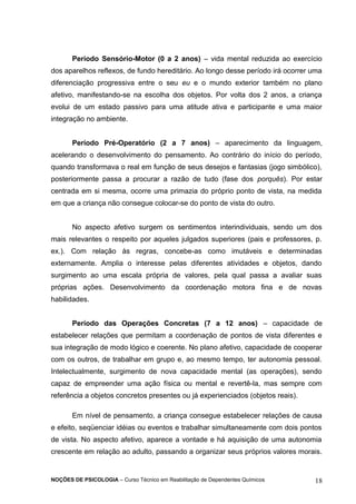 Período Sensório-Motor (0 a 2 anos) – vida mental reduzida ao exercício 
dos aparelhos reflexos, de fundo hereditário. Ao longo desse período irá ocorrer uma 
diferenciação progressiva entre o seu eu e o mundo exterior também no plano 
afetivo, manifestando-se na escolha dos objetos. Por volta dos 2 anos, a criança 
evolui de um estado passivo para uma atitude ativa e participante e uma maior 
integração no ambiente. 
Período Pré-Operatório (2 a 7 anos) – aparecimento da linguagem, 
acelerando o desenvolvimento do pensamento. Ao contrário do início do período, 
quando transformava o real em função de seus desejos e fantasias (jogo simbólico), 
posteriormente passa a procurar a razão de tudo (fase dos porquês). Por estar 
centrada em si mesma, ocorre uma primazia do próprio ponto de vista, na medida 
em que a criança não consegue colocar-se do ponto de vista do outro. 
No aspecto afetivo surgem os sentimentos interindividuais, sendo um dos 
mais relevantes o respeito por aqueles julgados superiores (pais e professores, p. 
ex.). Com relação às regras, concebe-as como imutáveis e determinadas 
externamente. Amplia o interesse pelas diferentes atividades e objetos, dando 
surgimento ao uma escala própria de valores, pela qual passa a avaliar suas 
próprias ações. Desenvolvimento da coordenação motora fina e de novas 
habilidades. 
Período das Operações Concretas (7 a 12 anos) – capacidade de 
estabelecer relações que permitam a coordenação de pontos de vista diferentes e 
sua integração de modo lógico e coerente. No plano afetivo, capacidade de cooperar 
com os outros, de trabalhar em grupo e, ao mesmo tempo, ter autonomia pessoal. 
Intelectualmente, surgimento de nova capacidade mental (as operações), sendo 
capaz de empreender uma ação física ou mental e revertê-la, mas sempre com 
referência a objetos concretos presentes ou já experienciados (objetos reais). 
Em nível de pensamento, a criança consegue estabelecer relações de causa 
e efeito, seqüenciar idéias ou eventos e trabalhar simultaneamente com dois pontos 
de vista. No aspecto afetivo, aparece a vontade e há aquisição de uma autonomia 
crescente em relação ao adulto, passando a organizar seus próprios valores morais. 
NOÇÕES DE PSICOLOGIA – Curso Técnico em Reabilitação de Dependentes Químicos 18 
 