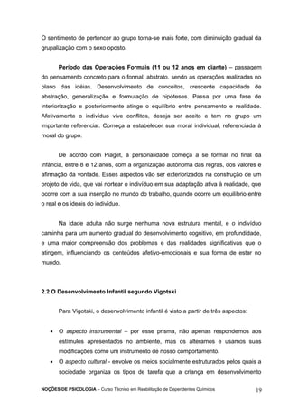 O sentimento de pertencer ao grupo torna-se mais forte, com diminuição gradual da 
grupalização com o sexo oposto. 
Período das Operações Formais (11 ou 12 anos em diante) – passagem 
do pensamento concreto para o formal, abstrato, sendo as operações realizadas no 
plano das idéias. Desenvolvimento de conceitos, crescente capacidade de 
abstração, generalização e formulação de hipóteses. Passa por uma fase de 
interiorização e posteriormente atinge o equilíbrio entre pensamento e realidade. 
Afetivamente o indivíduo vive conflitos, deseja ser aceito e tem no grupo um 
importante referencial. Começa a estabelecer sua moral individual, referenciada à 
moral do grupo. 
De acordo com Piaget, a personalidade começa a se formar no final da 
infância, entre 8 e 12 anos, com a organização autônoma das regras, dos valores e 
afirmação da vontade. Esses aspectos vão ser exteriorizados na construção de um 
projeto de vida, que vai nortear o indivíduo em sua adaptação ativa à realidade, que 
ocorre com a sua inserção no mundo do trabalho, quando ocorre um equilíbrio entre 
o real e os ideais do indivíduo. 
Na idade adulta não surge nenhuma nova estrutura mental, e o indivíduo 
caminha para um aumento gradual do desenvolvimento cognitivo, em profundidade, 
e uma maior compreensão dos problemas e das realidades significativas que o 
atingem, influenciando os conteúdos afetivo-emocionais e sua forma de estar no 
mundo. 
2.2 O Desenvolvimento Infantil segundo Vigotski 
Para Vigotski, o desenvolvimento infantil é visto a partir de três aspectos: 
· O aspecto instrumental – por esse prisma, não apenas respondemos aos 
estímulos apresentados no ambiente, mas os alteramos e usamos suas 
modificações como um instrumento de nosso comportamento. 
· O aspecto cultural - envolve os meios socialmente estruturados pelos quais a 
sociedade organiza os tipos de tarefa que a criança em desenvolvimento 
NOÇÕES DE PSICOLOGIA – Curso Técnico em Reabilitação de Dependentes Químicos 19 
 