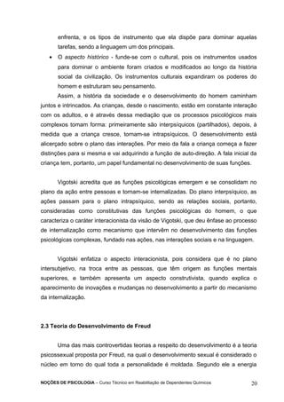 enfrenta, e os tipos de instrumento que ela dispõe para dominar aquelas 
tarefas, sendo a linguagem um dos principais. 
· O aspecto histórico - funde-se com o cultural, pois os instrumentos usados 
para dominar o ambiente foram criados e modificados ao longo da história 
social da civilização. Os instrumentos culturais expandiram os poderes do 
homem e estruturam seu pensamento. 
Assim, a história da sociedade e o desenvolvimento do homem caminham 
juntos e intrincados. As crianças, desde o nascimento, estão em constante interação 
com os adultos, e é através dessa mediação que os processos psicológicos mais 
complexos tomam forma: primeiramente são interpsíquicos (partilhados), depois, à 
medida que a criança cresce, tornam-se intrapsíquicos. O desenvolvimento está 
alicerçado sobre o plano das interações. Por meio da fala a criança começa a fazer 
distinções para si mesma e vai adquirindo a função de auto-direção. A fala inicial da 
criança tem, portanto, um papel fundamental no desenvolvimento de suas funções. 
Vigotski acredita que as funções psicológicas emergem e se consolidam no 
plano da ação entre pessoas e tornam-se internalizadas. Do plano interpsíquico, as 
ações passam para o plano intrapsíquico, sendo as relações sociais, portanto, 
consideradas como constitutivas das funções psicológicas do homem, o que 
caracteriza o caráter interacionista da visão de Vigotski, que deu ênfase ao processo 
de internalização como mecanismo que intervêm no desenvolvimento das funções 
psicológicas complexas, fundado nas ações, nas interações sociais e na linguagem. 
Vigotski enfatiza o aspecto interacionista, pois considera que é no plano 
intersubjetivo, na troca entre as pessoas, que têm origem as funções mentais 
superiores, e também apresenta um aspecto construtivista, quando explica o 
aparecimento de inovações e mudanças no desenvolvimento a partir do mecanismo 
da internalização. 
2.3 Teoria do Desenvolvimento de Freud 
Uma das mais controvertidas teorias a respeito do desenvolvimento é a teoria 
psicossexual proposta por Freud, na qual o desenvolvimento sexual é considerado o 
núcleo em torno do qual toda a personalidade é moldada. Segundo ele a energia 
NOÇÕES DE PSICOLOGIA – Curso Técnico em Reabilitação de Dependentes Químicos 20 
 