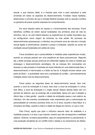 sexual, a que chamou libido, é o impulso para viver e para reproduzir e está 
envolvida em todos os aspectos do desenvolvimento. Fundado nessa hipótese, 
desenvolveu o princípio de que a energia libidinal (energia vital ou sexual) é erótica 
ou geradora de prazer quando expressa em comportamento. 
Em seus estudos sobre as causas e o funcionamento das neuroses, Freud 
identificou conflitos de ordem sexual localizados nos primeiros anos de vida do 
indivíduo, isto é, na vida infantil estavam as experiências de caráter traumático que 
se configuraram como origem de sintomas na vida adulta. No processo de 
desenvolvimento psicossexual, o indivíduo nos primeiros anos de vida tem a função 
sexual ligada à sobrevivência, portanto o prazer é erotizado, estando as zonas de 
excitação sexual localizadas em partes do corpo. 
Freud acreditava que a personalidade é moldada pelas experiências iniciais, 
quando as crianças passam por uma seqüência de fases psicossexuais. Segundo 
ele, a libido (energia sexual) centra-se em diferentes regiões do corpo à medida que 
prossegue o desenvolvimento psicológico. Se as crianças têm concessões em 
excesso ou são privadas e frustradas de modo indevido em uma determinada fase, o 
desenvolvimento é interrompido e a libido se fixa lá. A fixação envolve deixar uma 
parte da libido – a quantidade varia com a seriedade do conflito – permanentemente 
instalada nesse nível do desenvolvimento. 
Freud postou as seguintes fases do desenvolvimento sexual: fase oral, 
quando a zona de erotização é a boca; fase anal, a zona de erotização é o ânus; 
fase fálica, a zona de erotização é o órgão sexual. Depois dessas fases vem um 
período de latência, que se prolonga até a puberdade, época em que é atingida a 
última fase, a fase genital , quando o objeto de erotização passa a ser externo ao 
indivíduo. Um dos eventos considerados mais importantes para a estruturação da 
personalidade do indivíduo acontece entre os 3 e 5 anos, durante a fase fálica: é o 
Complexo de Édipo, quando a mãe é o objeto de desejo do menino, e o pai o rival. 
Para Freud, aquilo que para o indivíduo assume valor de realidade é a 
realidade psíquica, e é isso o que importa, mesmo que não corresponda à realidade 
objetiva. Sintoma, na teoria psicanalítica, seja um comportamento ou pensamento, é 
uma produção resultante de um conflito entre o desejo e os mecanismos de defesa. 
NOÇÕES DE PSICOLOGIA – Curso Técnico em Reabilitação de Dependentes Químicos 21 
 