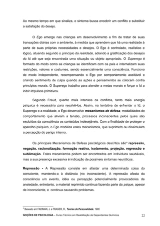 Ao mesmo tempo em que sinaliza, o sintoma busca encobrir um conflito e substituir 
a satisfação do desejo. 
O Ego emerge nas crianças em desenvolvimento a fim de tratar de suas 
transações diárias com o ambiente, à medida que aprendem que há uma realidade à 
parte de suas próprias necessidades e desejos. O Ego é controlado, realístico e 
lógico, atuando segundo o princípio da realidade, adiando a gratificação dos desejos 
do Id até que seja encontrada uma situação ou objeto apropriado. O Superego é 
formado do modo como as crianças se identificam com os pais e internalizam suas 
restrições, valores e costumes, sendo essencialmente uma consciência. Funciona 
de modo independente, recompensando o Ego por comportamento aceitável e 
criando sentimento de culpa quando as ações e pensamentos se colocam contra 
princípios morais. O Superego trabalha para atender a metas morais e forçar o Id a 
inibir impulsos primitivos. 
Segundo Freud, quanto mais intensos os conflitos, tanto mais energia 
psíquica é necessária para resolvê-los. Assim, na tentativa de enfrentar o Id, o 
Superego e a realidade, o Ego desenvolve mecanismos de defesa, modalidades de 
comportamento que aliviam a tensão, processos inconscientes pelos quais são 
excluídos da consciência os conteúdos indesejáveis. Com a finalidade de proteger o 
aparelho psíquico, o Ego mobiliza estes mecanismos, que suprimem ou dissimulam 
a percepção do perigo interno. 
Os principais Mecanismos de Defesa psicológicos descritos são4 repressão, 
negação, racionalização, formação reativa, isolamento, projeção, regressão e 
sublimação. Estes mecanismos podem ser encontrados em indivíduos saudáveis, 
mas a sua presença excessiva é indicação de possíveis sintomas neuróticos. 
Repressão - A Repressão consiste em afastar uma determinada coisa do 
consciente, mantendo-a à distância (no inconsciente). A repressão afasta da 
consciência um evento, idéia ou percepção potencialmente provocadores de 
ansiedade, entretanto, o material reprimido continua fazendo parte da psique, apesar 
de inconsciente, e continua causando problemas. 
4 Baseado em FADIMAN, J. e FRAGER, R., Teorias da Personalidade, 1980. 
NOÇÕES DE PSICOLOGIA – Curso Técnico em Reabilitação de Dependentes Químicos 22 
 