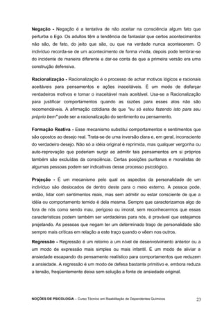 Negação - Negação é a tentativa de não aceitar na consciência algum fato que 
perturba o Ego. Os adultos têm a tendência de fantasiar que certos acontecimentos 
não são, de fato, do jeito que são, ou que na verdade nunca aconteceram. O 
indivíduo recorda-se de um acontecimento de forma vívida, depois pode lembrar-se 
do incidente de maneira diferente e dar-se conta de que a primeira versão era uma 
construção defensiva. 
Racionalização - Racionalização é o processo de achar motivos lógicos e racionais 
aceitáveis para pensamentos e ações inaceitáveis. É um modo de disfarçar 
verdadeiros motivos e tornar o inaceitável mais aceitável. Usa-se a Racionalização 
para justificar comportamentos quando as razões para esses atos não são 
recomendáveis. A afirmação cotidiana de que "eu só estou fazendo isto para seu 
próprio bem" pode ser a racionalização do sentimento ou pensamento. 
Formação Reativa - Esse mecanismo substitui comportamentos e sentimentos que 
são opostos ao desejo real. Trata-se de uma inversão clara e, em geral, inconsciente 
do verdadeiro desejo. Não só a idéia original é reprimida, mas qualquer vergonha ou 
auto-reprovação que poderiam surgir ao admitir tais pensamentos em si próprios 
também são excluídas da consciência. Certas posições puritanas e moralistas de 
algumas pessoas podem ser indicativas desse processo psicológico. 
Projeção - É um mecanismo pelo qual os aspectos da personalidade de um 
indivíduo são deslocados de dentro deste para o meio externo. A pessoa pode, 
então, lidar com sentimentos reais, mas sem admitir ou estar consciente de que a 
idéia ou comportamento temido é dela mesma. Sempre que caracterizamos algo de 
fora de nós como sendo mau, perigoso ou imoral, sem reconhecermos que essas 
características podem também ser verdadeiras para nós, é provável que estejamos 
projetando. As pessoas que negam ter um determinado traço de personalidade são 
sempre mais críticas em relação a este traço quando o vêem nos outros. 
Regressão - Regressão é um retorno a um nível de desenvolvimento anterior ou a 
um modo de expressão mais simples ou mais infantil. É um modo de aliviar a 
ansiedade escapando do pensamento realístico para comportamentos que reduzem 
a ansiedade. A regressão é um modo de defesa bastante primitivo e, embora reduza 
a tensão, freqüentemente deixa sem solução a fonte de ansiedade original. 
NOÇÕES DE PSICOLOGIA – Curso Técnico em Reabilitação de Dependentes Químicos 23 
 