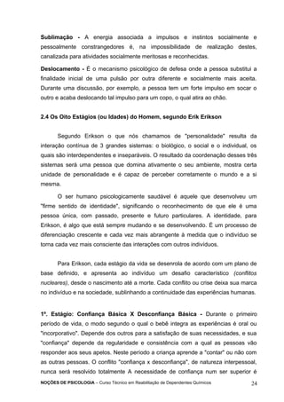 Sublimação - A energia associada a impulsos e instintos socialmente e 
pessoalmente constrangedores é, na impossibilidade de realização destes, 
canalizada para atividades socialmente meritosas e reconhecidas. 
Deslocamento - É o mecanismo psicológico de defesa onde a pessoa substitui a 
finalidade inicial de uma pulsão por outra diferente e socialmente mais aceita. 
Durante uma discussão, por exemplo, a pessoa tem um forte impulso em socar o 
outro e acaba deslocando tal impulso para um copo, o qual atira ao chão. 
2.4 Os Oito Estágios (ou Idades) do Homem, segundo Erik Erikson 
Segundo Erikson o que nós chamamos de "personalidade" resulta da 
interação contínua de 3 grandes sistemas: o biológico, o social e o individual, os 
quais são interdependentes e inseparáveis. O resultado da coordenação desses três 
sistemas será uma pessoa que domina ativamente o seu ambiente, mostra certa 
unidade de personalidade e é capaz de perceber corretamente o mundo e a si 
mesma. 
O ser humano psicologicamente saudável é aquele que desenvolveu um 
"firme sentido de identidade", significando o reconhecimento de que ele é uma 
pessoa única, com passado, presente e futuro particulares. A identidade, para 
Erikson, é algo que está sempre mudando e se desenvolvendo. É um processo de 
diferenciação crescente e cada vez mais abrangente à medida que o indivíduo se 
torna cada vez mais consciente das interações com outros indivíduos. 
Para Erikson, cada estágio da vida se desenrola de acordo com um plano de 
base definido, e apresenta ao indivíduo um desafio característico (conflitos 
nucleares), desde o nascimento até a morte. Cada conflito ou crise deixa sua marca 
no indivíduo e na sociedade, sublinhando a continuidade das experiências humanas. 
1º. Estágio: Confiança Básica X Desconfiança Básica - Durante o primeiro 
período de vida, o modo segundo o qual o bebê integra as experiências é oral ou 
"incorporativo". Depende dos outros para a satisfação de suas necessidades, e sua 
"confiança" depende da regularidade e consistência com a qual as pessoas vão 
responder aos seus apelos. Neste período a criança aprende a "contar" ou não com 
as outras pessoas. O conflito "confiança x desconfiança", de natureza interpessoal, 
nunca será resolvido totalmente A necessidade de confiança num ser superior é 
NOÇÕES DE PSICOLOGIA – Curso Técnico em Reabilitação de Dependentes Químicos 24 
 