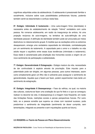 cognitivas adquiridas antes da adolescência. O adolescente é pressionado familiar e 
socialmente, inclusive sobre suas possibilidades profissionais futuras, podendo 
também sentir-se desorientado e confuso nesta fase. 
6º. Estágio: Intimidade X Isolamento - Uma auto-imagem firme (identidade) é 
necessária antes do estabelecimento de relação "íntima" verdadeira com outra 
pessoa. No romance adolescente, em razão da insegurança de ambos, há uma 
projeção recíproca de auto-imagens, na tentativa de auto-definição de uma 
identidade pessoal. A definição de identidade também pode ser procurada por meios 
destrutivos no relacionamento grupal. À medida que as oscilações entre os extremos 
desaparecem, emerge uma verdadeira capacidade de intimidade, contrabalançada 
por um sentimento de isolamento. A capacidade para o amor e o trabalho na vida 
adulta requer o equilíbrio entre essas duas tendências (intimidade e isolamento). 
Essa idade é caracterizada pela ampliação dos horizontes sociais e origem de um 
novo sentimento de participação e solidariedade. 
7º. Estágio: Generatividade X Estagnação - Estágio maduro da vida, necessidade 
de dar continuidade à espécie através da procriação. Este impulso para a 
paternidade pode ser dirigido, em algumas pessoas, para outros interesses, assim 
como simplesmente gerar um filho não é suficiente para assegurar o sentimento de 
generatividade. Aqueles que o fazem por fazer, podem experimentar mais tarde um 
sentimento de estagnação. 
8º. Estágio: Integridade X Desesperança - Fase da velhice, na qual, na maioria 
das culturas, costuma-se fazer uma avaliação do que foi feito e o que se conseguiu 
realizar no decorrer da vida. A desesperança é a imagem mais freqüente, em razão 
das limitações físicas, restrições sociais e parcas perspectivas futuras. Por outro 
lado, se a pessoa acredita que superou as crises com razoável sucesso, pode 
predominar o sentimento de integridade (sentimento de dever cumprido, sem 
lamentações, integrado ao presente e sem inquietações quanto ao futuro). 
2.5 ROGERS e a Teoria da Pessoa em Pleno Desenvolvimento 
NOÇÕES DE PSICOLOGIA – Curso Técnico em Reabilitação de Dependentes Químicos 26 
 