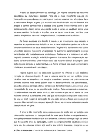 A teoria de desenvolvimento do psicólogo Carl Rogers concentra-se na saúde 
psicológica ou maturidade pessoal. Para ele a mais importante espécie de 
desenvolvimento envolve os processos pelos quais as pessoas vêm a funcionar livre 
e plenamente. Rogers sugere que em cada um de nós há um impulso inerente em 
direção a sermos competentes e capazes tanto quanto o que estamos aptos a ser 
biologicamente. Assim como uma planta tende a tornar-se saudável, como uma 
semente contém dentro de si impulso para se tomar uma árvore, também uma 
pessoa é impelida a se tomar uma pessoa total, completa e auto-atualizada. 
As forças positivas em direção à saúde e ao crescimento são naturais e 
inerentes ao organismo e os indivíduos têm a capacidade de experienciar e de se 
tomarem conscientes de seus desajustamentos. Rogers vê o ajustamento não como 
um estado estático, mas como um processo no qual novas aprendizagens e novas 
experiências são cuidadosamente assimiladas. Aceitar-se a si mesmo é um pré-requisito 
para uma aceitação mais fácil e genuína dos outros. Em compensação, ser 
aceito por outro conduz a uma vontade cada vez maior de aceitar a si próprio. Este 
ciclo de auto-correção e auto-incentivo, é a forma principal pela qual se minimizam 
obstáculos ao crescimento psicológico. 
Rogers sugere que os obstáculos aparecem na infância e são aspectos 
normais do desenvolvimento. O que a criança aprende em um estágio como 
benéfico deve ser reavaliado nos estágios posteriores: Motivos que predominam na 
primeira infância mais tarde podem inibir o desenvolvimento da personalidade. 
Quando a criança começa a tomar consciência do Self (si mesmo), desenvolve uma 
necessidade de amor ou de consideração positiva. Esta necessidade é universal, 
considerando-se que ela existe em todo ser humano e que se faz sentir de uma 
maneira contínua e penetrante. Uma vez que as crianças não separam suas ações 
de seu ser total, reagem à aprovação de uma ação como se fosse aprovação de si 
mesmas. Da mesma forma, reagem à punição de um ato como se estivessem sendo 
desaprovadas em geral. 
O amor é tão importante para a criança que ela acaba por ser guiada, não 
pelo caráter agradável ou desagradável de suas experiências e comportamentos, 
mas pela promessa de afeição que elas encerram. A criança começa a agir da forma 
que lhe garante amor ou aprovação, sejam os comportamentos saudáveis ou não 
para ela. As crianças podem agir contra seu próprio interesse, chegando a se 
NOÇÕES DE PSICOLOGIA – Curso Técnico em Reabilitação de Dependentes Químicos 27 
 