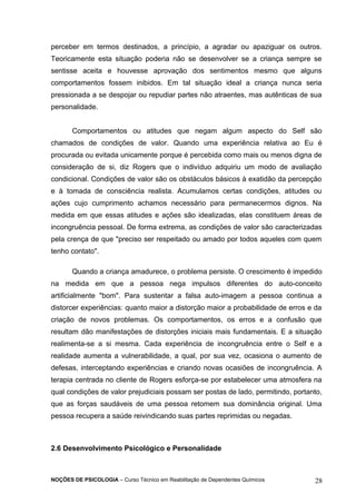 perceber em termos destinados, a princípio, a agradar ou apaziguar os outros. 
Teoricamente esta situação poderia não se desenvolver se a criança sempre se 
sentisse aceita e houvesse aprovação dos sentimentos mesmo que alguns 
comportamentos fossem inibidos. Em tal situação ideal a criança nunca seria 
pressionada a se despojar ou repudiar partes não atraentes, mas autênticas de sua 
personalidade. 
Comportamentos ou atitudes que negam algum aspecto do Self são 
chamados de condições de valor. Quando uma experiência relativa ao Eu é 
procurada ou evitada unicamente porque é percebida como mais ou menos digna de 
consideração de si, diz Rogers que o indivíduo adquiriu um modo de avaliação 
condicional. Condições de valor são os obstáculos básicos à exatidão da percepção 
e à tomada de consciência realista. Acumulamos certas condições, atitudes ou 
ações cujo cumprimento achamos necessário para permanecermos dignos. Na 
medida em que essas atitudes e ações são idealizadas, elas constituem áreas de 
incongruência pessoal. De forma extrema, as condições de valor são caracterizadas 
pela crença de que "preciso ser respeitado ou amado por todos aqueles com quem 
tenho contato". 
Quando a criança amadurece, o problema persiste. O crescimento é impedido 
na medida em que a pessoa nega impulsos diferentes do auto-conceito 
artificialmente "bom". Para sustentar a falsa auto-imagem a pessoa continua a 
distorcer experiências: quanto maior a distorção maior a probabilidade de erros e da 
criação de novos problemas. Os comportamentos, os erros e a confusão que 
resultam dão manifestações de distorções iniciais mais fundamentais. E a situação 
realimenta-se a si mesma. Cada experiência de incongruência entre o Self e a 
realidade aumenta a vulnerabilidade, a qual, por sua vez, ocasiona o aumento de 
defesas, interceptando experiências e criando novas ocasiões de incongruência. A 
terapia centrada no cliente de Rogers esforça-se por estabelecer uma atmosfera na 
qual condições de valor prejudiciais possam ser postas de lado, permitindo, portanto, 
que as forças saudáveis de uma pessoa retomem sua dominância original. Uma 
pessoa recupera a saúde reivindicando suas partes reprimidas ou negadas. 
2.6 Desenvolvimento Psicológico e Personalidade 
NOÇÕES DE PSICOLOGIA – Curso Técnico em Reabilitação de Dependentes Químicos 28 
 