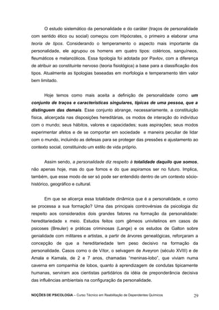 O estudo sistemático da personalidade e do caráter (traços de personalidade 
com sentido ético ou social) começou com Hipócrates, o primeiro a elaborar uma 
teoria de tipos. Considerando o temperamento o aspecto mais importante da 
personalidade, ele agrupou os homens em quatro tipos: coléricos, sanguíneos, 
fleumáticos e melancólicos. Essa tipologia foi adotada por Pavlov, com a diferença 
de atribuir ao constituinte nervoso (teoria fisiológica) a base para a classificação dos 
tipos. Atualmente as tipologias baseadas em morfologia e temperamento têm valor 
bem limitado. 
Hoje temos como mais aceita a definição de personalidade como um 
conjunto de traços e características singulares, típicas de uma pessoa, que a 
distinguem das demais. Esse conjunto abrange, necessariamente, a constituição 
física, alicerçada nas disposições hereditárias, os modos de interação do indivíduo 
com o mundo; seus hábitos, valores e capacidades; suas aspirações; seus modos 
experimentar afetos e de se comportar em sociedade e maneira peculiar de lidar 
com o mundo, incluindo as defesas para se proteger das pressões e ajustamento ao 
contexto social, constituindo um estilo de vida próprio. 
Assim sendo, a personalidade diz respeito à totalidade daquilo que somos, 
não apenas hoje, mas do que fomos e do que aspiramos ser no futuro. Implica, 
também, que esse modo de ser só pode ser entendido dentro de um contexto sócio-histórico, 
geográfico e cultural. 
Em que se alicerça essa totalidade dinâmica que é a personalidade, e como 
se processa a sua formação? Uma das principais controvérsias da psicologia diz 
respeito aos considerados dois grandes fatores na formação da personalidade: 
hereditariedade x meio. Estudos feitos com gêmeos univitelinos em casos de 
psicoses (Breuler) e práticas criminosas (Lange) e os estudos de Galton sobre 
genialidade com militares e artistas, a partir de árvores genealógicas, reforçaram a 
concepção de que a hereditariedade tem peso decisivo na formação da 
personalidade. Casos como o de Vítor, o selvagem de Aveyron (século XVIII) e de 
Amala e Kamala, de 2 e 7 anos, chamadas “meninas-lobo”, que viviam numa 
caverna em companhia de lobos, quanto à aprendizagem de condutas tipicamente 
humanas, serviram aos cientistas partidários da idéia de preponderância decisiva 
das influências ambientais na configuração da personalidade. 
NOÇÕES DE PSICOLOGIA – Curso Técnico em Reabilitação de Dependentes Químicos 29 
 