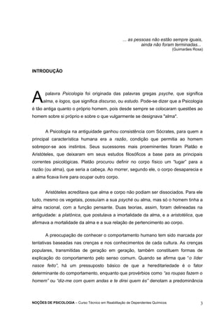 ... as pessoas não estão sempre iguais, 
ainda não foram terminadas... 
(Guimarães Rosa) 
INTRODUÇÃO 
palavra Psicologia foi originada das palavras gregas psyche, que significa 
alma, e logos, que significa discurso, ou estudo. Pode-se dizer que a Psicologia 
A 
é tão antiga quanto o próprio homem, pois desde sempre se colocaram questões ao 
homem sobre si próprio e sobre o que vulgarmente se designava "alma". 
A Psicologia na antiguidade ganhou consistência com Sócrates, para quem a 
principal característica humana era a razão, condição que permitia ao homem 
sobrepor-se aos instintos. Seus sucessores mais proeminentes foram Platão e 
Aristóteles, que deixaram em seus estudos filosóficos a base para as principais 
correntes psicológicas. Platão procurou definir no corpo físico um “lugar” para a 
razão (ou alma), que seria a cabeça. Ao morrer, segundo ele, o corpo desaparecia e 
a alma ficava livre para ocupar outro corpo. 
Aristóteles acreditava que alma e corpo não podiam ser dissociados. Para ele 
tudo, mesmo os vegetais, possuíam a sua psyché ou alma, mas só o homem tinha a 
alma racional, com a função pensante. Duas teorias, assim, foram delineadas na 
antiguidade: a platônica, que postulava a imortalidade da alma, e a aristotélica, que 
afirmava a mortalidade da alma e a sua relação de pertencimento ao corpo. 
A preocupação de conhecer o comportamento humano tem sido marcada por 
tentativas baseadas nas crenças e nos conhecimentos de cada cultura. As crenças 
populares, transmitidas de geração em geração, também constituem formas de 
explicação do comportamento pelo senso comum. Quando se afirma que “o líder 
nasce feito”, há um pressuposto básico de que a hereditariedade é o fator 
determinante do comportamento, enquanto que provérbios como “as roupas fazem o 
homem” ou “diz-me com quem andas e te direi quem és” denotam a predominância 
NOÇÕES DE PSICOLOGIA – Curso Técnico em Reabilitação de Dependentes Químicos 3 
 