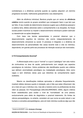 contratempos e a eficiência aumenta quando os sujeitos adquirem um domínio 
progressivo da tarefa, melhorando gradualmente o seu desempenho. 
Além da eficiência individual, Bandura propõe que um senso de eficiência 
coletiva ocorre quando os grupos acreditam que conseguem fazer o que tem que 
ser feito. O seu modelo de determinismo recíproco sugere que a eficiência pessoal e 
a coletiva teria, efeitos adicionais sobre o comportamento e as situações. As forças 
sociais podem incentivar ou impedir o desenvolvimento individual e podem estimular 
ou desestimular as ações desejáveis. 
Com base nas teorias apresentadas é possível observar que o 
desenvolvimento cognitivo do indivíduo não ocorre independentemente do 
desenvolvimento emocional ou social. O processo é integrado e a dinâmica de 
desenvolvimento da personalidade não cessa durante toda a vida do indivíduo, 
dependente, em grande parte aos processos de interação social por ele vivenciados. 
2.7O Comportamento Anormal5 
A diferenciação entre o que é “normal” e o que é “patológico” tem sido motivo 
de controvérsia na área de saúde, particularmente com relação aos aspectos 
psicológicos do indivíduo. Vários problemas são identificados quanto aos critérios 
que definem anormalidade psicológica (ou inadaptação psicológica), tidos como 
vagos e sem diretrizes claras para que distúrbios de comportamento sejam 
avaliados. 
Mesmo as classificações médicas aprovadas e utilizadas frequentemente, 
mostram efeitos danosos quanto à rotulação, pois é fato que estes influenciam não 
só o meio em que o indivíduo vive, mas até a maneira como os profissionais da área 
vêem as pessoas. Em Psicopatologia (DALGALARRONDO, 2000), alguns critérios 
foram estabelecidos para avaliar o nível de “normalidade” de uma pessoa, 
exclusivamente para efeito de diagnóstico e possível tratamento. Os limites da 
ciência psicopatológica, no entanto, consistem em que nunca se pode reduzir o ser 
humano a conceitos psicopatológicos, pois em todo indivíduo oculta-se algo que não 
5 Extraído de DAVIDOFF, Linda. Introdução à Psicologia. 
NOÇÕES DE PSICOLOGIA – Curso Técnico em Reabilitação de Dependentes Químicos 31 
 