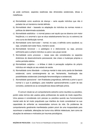 se pode conhecer, aspectos essências das dimensões existenciais, éticas e 
metafísicas. 
a) Normalidade como ausência de doença – seria aquele indivíduo que não é 
portador de um transtorno mental definido. 
b) Normalidade ideal – baseada na adaptação do indivíduo às normas morais e 
políticas de determinada sociedade. 
c) Normalidade estatística – o normal passa a ser aquilo que se observa com maior 
freqüência, e o anormal o que se situa estatisticamente fora (ou no extremo) de 
uma curva de distribuição normal. 
d) Normalidade como bem-estar – normal, no caso, é definido como saudável, ou 
seja, completo bem-estar físico, mental e social. 
e) Normalidade funcional – o patológico é o disfuncional, ou seja, provoca 
sofrimento para o próprio indivíduo ou para o seu grupo social. 
f) Normalidade como processo – nesse caso são considerados os aspectos 
dinâmicos do desenvolvimento psicossocial, das crises e mudanças próprias a 
certos períodos etários. 
g) Normalidade subjetiva – a ênfase é dada à percepção subjetiva do próprio 
indivíduo em relação ao seu estado de saúde. 
h) Normalidade como liberdade – a doença mental é vista como perda da liberdade 
existencial, como constrangimento do ser, fechamento, fossilização das 
possibilidades existenciais (orientação fenomenológica e existencial). 
i) Normalidade operacional – tem finalidades pragmáticas, definindo a priori o que é 
normal e o que é patológico, para trabalhar operacionalmente a partir de tais 
conceitos, aceitando-se as conseqüências dessa definição prévia. 
É comum rotular-se um comportamento estranho como neurótico ou psicótico, 
porém estes termos são usados pelos profissionais de saúde de modo específico. 
Uma pessoa é considerada com psicose ou psicótica quando seu funcionamento 
mental está de tal modo prejudicado que interfere de modo considerável na sua 
capacidade de enfrentar as necessidades comuns da vida. Os problemas de 
comportamento geralmente manifestados podem provir de uma incapacidade para 
reconhecer a realidade, alterações de humor e/ou déficits intelectuais, bem como de 
situações de estresse e motivados por traumas psicológicos. 
NOÇÕES DE PSICOLOGIA – Curso Técnico em Reabilitação de Dependentes Químicos 32 
 