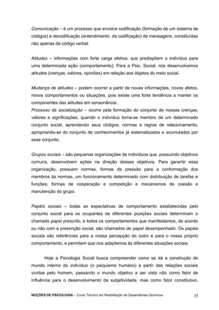 Comunicação – é um processo que envolve codificação (formação de um sistema de 
códigos) e decodificação (entendimento da codificação) de mensagens, constituídas 
não apenas de código verbal. 
Atitudes – informações com forte carga afetiva, que predispõem o indivíduo para 
uma determinada ação (comportamento). Para a Psic. Social, nós desenvolvemos 
atitudes (crenças, valores, opiniões) em relação aos objetos do meio social. 
Mudança de atitudes – podem ocorrer a partir de novas informações, novos afetos, 
novos comportamentos ou situações, pois existe uma forte tendência a manter os 
componentes das atitudes em consonância. 
Processo de socialização – ocorre pela formação do conjunto de nossas crenças, 
valores e significações, quando o indivíduo torna-se membro de um determinado 
conjunto social, aprendendo seus códigos, normas e regras de relacionamento, 
apropriando-se do conjunto de conhecimentos já sistematizados e acumulados por 
esse conjunto. 
Grupos sociais – são pequenas organizações de indivíduos que, possuindo objetivos 
comuns, desenvolvem ações na direção desses objetivos. Para garantir essa 
organização, possuem normas, formas de pressão para a conformação dos 
membros às normas, um funcionamento determinado com distribuição de tarefas e 
funções; formas de cooperação e competição e mecanismos de coesão e 
manutenção do grupo. 
Papéis sociais – todas as expectativas de comportamento estabelecidas pelo 
conjunto social para os ocupantes de diferentes posições sociais determinam o 
chamado papel prescrito, e todos os comportamentos que manifestamos, de acordo 
ou não com a prescrição social, são chamados de papel desempenhado. Os papéis 
sociais são referências para a nossa percepção do outro e para o nosso próprio 
comportamento, e permitem que nos adaptemos às diferentes situações sociais. 
Hoje a Psicologia Social busca compreender como se dá a construção do 
mundo interno do indivíduo (o psiquismo humano) a partir das relações sociais 
vividas pelo homem, passando o mundo objetivo a ser visto não como fator de 
influência para o desenvolvimento da subjetividade, mas como fator constitutivo. 
NOÇÕES DE PSICOLOGIA – Curso Técnico em Reabilitação de Dependentes Químicos 35 
 