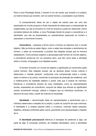 Para a nova Psicologia Social, o homem é um ser social, que constrói a si próprio, 
ao mesmo tempo que constrói, com os outros homens, a sociedade e sua história. 
O comportamento deixa de ser o objeto de estudo para ser uma das 
expressões do mundo psíquico e fonte importante de dados para a compreensão da 
subjetividade, por ele se encontra no nível do empírico e pode ser observado. Como 
conceitos básicos de análise, a nova Psicologia Social irá propor a consciência e a 
identidade, que são as propriedades ou características essenciais do homem e 
expressam o movimento humano. 
Consciência – expressa a forma como o homem se relaciona com o mundo 
objetivo. Não se limita ao saber lógico, inclui o saber das emoções e sentimentos do 
homem, o saber do inconsciente, é produto das relações sociais que os homens 
estabelecem. Como produto subjetivo e apropriação pelo homem do mundo objetivo, 
a consciência produz-se em um processo ativo, que tem como base a atividade 
sobre o mundo, a linguagem e as relações sociais. 
O homem encontra um mundo de objetos e significados já construídos pelos 
outros homens. Nas relações sociais, ele se apropria desse mundo cultural e 
desenvolve o “sentido pessoal”, produzindo uma compreensão sobre o mundo, 
sobre si mesmo e os outros, construído no processo de produção da existência, com 
a matéria-prima da realidade objetiva e social, mas que é própria do indivíduo. 
Estuda-se a consciência através de suas mediações, como as representações 
sociais, expressões da consciência, conjunto de idéias que articula os significados 
sociais, envolvendo crenças, valores e imagens que os indivíduos constroem, no 
decorrer de suas vidas, a partir da vivência na sociedade. 
Identidade – denominação dada às representações e sentimentos que o 
indivíduo desenvolve a respeito de si próprio, a partir do conjunto de suas vivências. 
A identidade é a síntese pessoal sobre o si-mesmo, incluindo dados pessoais, 
trajetória, atributos conferidos pelos outros, permitindo uma representação a respeito 
de si. 
A identidade psicossocial refere-se à sensação de pertencer a algo, ser 
parte de algo. É composta, portanto, de múltiplas identidades, como a identidade 
NOÇÕES DE PSICOLOGIA – Curso Técnico em Reabilitação de Dependentes Químicos 36 
 