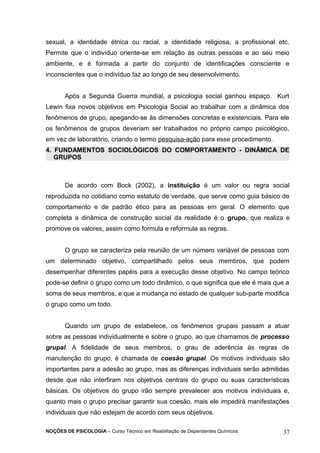 sexual, a identidade étnica ou racial, a identidade religiosa, a profissional etc. 
Permite que o indivíduo oriente-se em relação às outras pessoas e ao seu meio 
ambiente, e é formada a partir do conjunto de identificações consciente e 
inconscientes que o indivíduo faz ao longo de seu desenvolvimento. 
Após a Segunda Guerra mundial, a psicologia social ganhou espaço. Kurt 
Lewin fixa novos objetivos em Psicologia Social ao trabalhar com a dinâmica dos 
fenômenos de grupo, apegando-se às dimensões concretas e existenciais. Para ele 
os fenômenos de grupos deveriam ser trabalhados no próprio campo psicológico, 
em vez de laboratório, criando o termo pesquisa-ação para esse procedimento. 
4. FUNDAMENTOS SOCIOLÓGICOS DO COMPORTAMENTO - DINÂMICA DE 
GRUPOS 
De acordo com Bock (2002), a instituição é um valor ou regra social 
reproduzida no cotidiano como estatuto de verdade, que serve como guia básico de 
comportamento e de padrão ético para as pessoas em geral. O elemento que 
completa a dinâmica de construção social da realidade é o grupo, que realiza e 
promove os valores, assim como formula e reformula as regras. 
O grupo se caracteriza pela reunião de um número variável de pessoas com 
um determinado objetivo, compartilhado pelos seus membros, que podem 
desempenhar diferentes papéis para a execução desse objetivo. No campo teórico 
pode-se definir o grupo como um todo dinâmico, o que significa que ele é mais que a 
soma de seus membros, e que a mudança no estado de qualquer sub-parte modifica 
o grupo como um todo. 
Quando um grupo de estabelece, os fenômenos grupais passam a atuar 
sobre as pessoas individualmente e sobre o grupo, ao que chamamos de processo 
grupal. A fidelidade de seus membros, o grau de aderência às regras de 
manutenção do grupo, é chamada de coesão grupal. Os motivos individuais são 
importantes para a adesão ao grupo, mas as diferenças individuais serão admitidas 
desde que não interfiram nos objetivos centrais do grupo ou suas características 
básicas. Os objetivos do grupo irão sempre prevalecer aos motivos individuais e, 
quanto mais o grupo precisar garantir sua coesão, mais ele impedirá manifestações 
individuais que não estejam de acordo com seus objetivos. 
NOÇÕES DE PSICOLOGIA – Curso Técnico em Reabilitação de Dependentes Químicos 37 
 