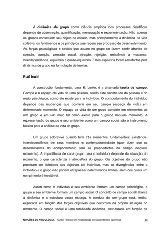 A dinâmica de grupo como ciência empírica dos processos científicos 
depende de observação, quantificação, mensuração e experimentação. Não apenas 
os grupos constituem seu objeto de estudo, mas principalmente a dinâmica da vida 
coletiva, os fenômenos e os princípios que regem seu processo de desenvolvimento. 
As forças psicológicas e sociais que atuam no grupo se fazem sentir através de 
coesão, coerção, pressão social, atração, rejeição, resistência à mudança, 
interdependência, equilíbrio e quase-equilíbrio. Estes aspectos foram estudados pela 
dinâmica de grupo na formulação de teorias. 
Kurt lewin 
A construção fundamental, para K. Lewin, é a chamada teoria de campo. 
Campo é o espaço de vida de uma pessoa, sendo este constituído da pessoa e do 
meio psicológico, como ele existe para o indivíduo. O comportamento do indivíduo 
depende das mudanças que ocorrem em seu campo (espaço de vida) em 
determinado momento. O espaço de vida de um grupo consiste em elementos de 
um grupo e em um meio tal como existe para o grupo naquele momento. A 
representação do grupo e seu ambiente como um campo social são o instrumento 
básico para a análise de vida do grupo. 
Um grupo sobrevive quando tem três elementos fundamentais: existência, 
interdependência de seus membros e contemporaneidade (quer dizer que os 
determinantes do comportamento são as propriedades do campo naquele 
momento). A importância de cada grupo para o indivíduo depende da situação do 
momento, o que caracteriza a atmosfera do grupo. Os objetivos do grupo não 
precisam ser idênticos aos objetivos do indivíduo, mas as divergências entre o 
indivíduo e o grupo não podem ultrapassar determinados limites, além dos quais um 
rompimento é inevitável. 
Assim como o indivíduo e seu ambiente formam um campo psicológico, o 
grupo e seu ambiente formam um campo social. O conceito de campo social abarca 
a dinâmica e a estrutura desse espaço. A conduta de um grupo será, então, 
explicada em função das forças objetivas que decorrem da própria situação no 
momento. O campo social é uma totalidade dinâmica, estruturada em função da 
NOÇÕES DE PSICOLOGIA – Curso Técnico em Reabilitação de Dependentes Químicos 38 
 