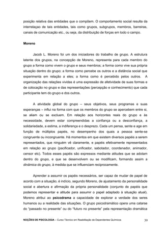 posição relativa das entidades que o compõem. O comportamento social resulta da 
interrelaçao de tais entidades, tais como grupos, subgrupos, membros, barreiras, 
canais de comunicação etc., ou seja, da distribuição de forças em todo o campo. 
Moreno 
Jacob L. Moreno foi um dos iniciadores do trabalho de grupo. A estrutura 
latente dos grupos, na concepção de Moreno, representa para cada membro do 
grupo a forma como vivem o grupo e seus membros; a forma como vive sua própria 
situação dentro do grupo; a forma como percebe os outros e a distância social que 
experimenta em relação a eles; a forma como é percebido pelos outros. A 
organização das relações vividas é uma expressão de afetividade de suas formas e 
de colocação no grupo e das representações (percepção e conhecimento) que cada 
participante tem do grupo e dos outros. 
A atividade global do grupo – seus objetivos, seus programas e suas 
esperanças – influi na forma com que os membros do grupo se apercebem entre si, 
se aliam ou se excluem. Em relação aos horizontes reais do grupo e às 
necessidade, devem estar compreendidas a confiança ou a desconfiança, a 
solidariedade, a estima, a indiferença e o desprezo. Cada um pensa, sente e age em 
função de múltiplos papéis, no desempenho dos quais a pessoa sente-se 
congruente ou incongruente. Há momentos em que existem diversos papéis a serem 
representados, que ninguém vê claramente, e papéis efetivamente representados 
em relação ao grupo (pacificador, unificador, sabotador, coordenador, animador, 
censor etc). Todos esses papéis são expressos mediante atitudes que se adotam 
dentro do grupo, e que se desenvolvem ou se modificam, formando assim a 
dinâmica do grupo, à medida que se influenciam reciprocamente. 
Aprender a assumir os papéis necessários, ser capaz de mudar de papel de 
acordo com a situação, é indício, segundo Moreno, de ajustamento da personalidade 
social e abertura e afirmação da própria personalidade (conjunto de papéis que 
podemos representar e atitude para assumir o papel adaptado à situação atual). 
Moreno atribui ao psicodrama a capacidade de explorar a verdade dos seres 
humanos ou a realidade das situações. O grupo psicodramático opera uma catarse 
do “passado no presente” ou do “futuro no presente” pela representação dramática 
NOÇÕES DE PSICOLOGIA – Curso Técnico em Reabilitação de Dependentes Químicos 39 
 