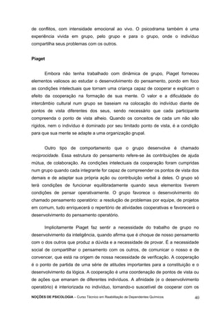 de conflitos, com intensidade emocional ao vivo. O psicodrama também é uma 
experiência vivida em grupo, pelo grupo e para o grupo, onde o indivíduo 
compartilha seus problemas com os outros. 
Piaget 
Embora não tenha trabalhado com dinâmica de grupo, Piaget forneceu 
elementos valiosos ao estudar o desenvolvimento do pensamento, pondo em foco 
as condições intelectuais que tornam uma criança capaz de cooperar e explicam o 
efeito da cooperação na formação de sua mente. O valor e a dificuldade do 
intercâmbio cultural num grupo se baseiam na colocação do indivíduo diante de 
pontos de vista diferentes dos seus, sendo necessário que cada participante 
compreenda o ponto de vista alheio. Quando os conceitos de cada um não são 
rígidos, nem o indivíduo é dominado por seu limitado ponto de vista, é a condição 
para que sua mente se adapte a uma organização grupal. 
Outro tipo de comportamento que o grupo desenvolve é chamado 
reciprocidade. Essa estrutura do pensamento refere-se às contribuições de ajuda 
mútua, de colaboração. As condições intelectuais da cooperação foram cumpridas 
num grupo quando cada integrante for capaz de compreender os pontos de vista dos 
demais e de adaptar sua própria ação ou contribuição verbal à deles. O grupo só 
terá condições de funcionar equilibradamente quando seus elementos tiverem 
condições de pensar operativamente. O grupo favorece o desenvolvimento do 
chamado pensamento operatório: a resolução de problemas por equipe, de projetos 
em comum, tudo enriquecerá o repertório de atividades cooperativas e favorecerá o 
desenvolvimento do pensamento operatório. 
Implicitamente Piaget faz sentir a necessidade do trabalho de grupo no 
desenvolvimento da inteligência, quando afirma que é choque de nosso pensamento 
com o dos outros que produz a dúvida e a necessidade de provar. É a necessidade 
social de compartilhar o pensamento com os outros, de comunicar o nosso e de 
convencer, que está na origem de nossa necessidade de verificação. A cooperação 
é o ponto de partida de uma série de atitudes importantes para a constituição e o 
desenvolvimento da lógica. A cooperação é uma coordenação de pontos de vista ou 
de ações que emanam de diferentes indivíduos. A afinidade (e o desenvolvimento 
operatório) é interiorizada no indivíduo, tornando-o suscetível de cooperar com os 
NOÇÕES DE PSICOLOGIA – Curso Técnico em Reabilitação de Dependentes Químicos 40 
 