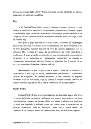 demais; ou a cooperação exterior, depois, interioriza-se nele, obrigando-o a agrupar 
suas ações em sistemas operatórios. 
Bion 
W. R. Bion (1952) centralizou o estudo do comportamento do grupo no fator 
emocional, defendendo a existência de quatro emoções básicas no processo grupal: 
combatividade, fuga, parceria e dependência. Em qualquer ponto da existência de 
um grupo, dá-se a predominância de uma dessas emoções (humor de briga, humor 
de parceria etc). 
Para Bion, o grupo trabalha no nível da tarefa , no sentido de colaboração, 
estando os elementos conscientes e em compatibilidade com do desempenho do eu 
no nível consciente. Também trabalha no nível de valência, capacidade que os 
indivíduos têm, reunidos em grupo, de se combinarem de modo instantâneo e 
involuntário. O grupo progride no momento em que as necessidades inconscientes 
convergem e se superpões às necessidades conscientes, ou quando as 
necessidades inconscientes são reconhecidas ou satisfeitas, isto é, quando há um 
encontro entre níveis de tarefa e níveis de valência. 
Na concepção de Bion um grupo cresce seguindo 3 etapas fundamentais. 1. 
dependência; 2. luta (fuga ou ataque, agressividade, afastamento); 3. pareamento 
(criação de subgrupos). No primeiro momento, o líder comanda; no segundo 
momento, início da maturidade, o grupo começa a romper o cordão umbilical; no 
terceiro momento o grupo liga-se ao líder e o considera um dos participantes. 
Pichón Rivière 
Enrique Pichón Rivière e outros introduziram os chamados grupos operativos 
no estudo da família, partindo da hipótese de que o grupo é um conjunto restrito de 
pessoas que se propõem, de forma explícita ou implícita, a efetuar uma tarefa que 
constitui sua finalidade. A unidade grupal tem muitas vezes a característica de 
situação espontânea, mas os elementos desse campo grupal podem ser 
organizados e a interação poderá ser regulada para maior eficácia de seu objetivo. 
NOÇÕES DE PSICOLOGIA – Curso Técnico em Reabilitação de Dependentes Químicos 41 
 