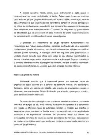 A técnica operativa nasce, assim, para instrumentar a ação grupal e 
caracteriza-se por estar centralizada na tarefa. Sejam quais foram os objetivos 
propostos aos grupos (diagnóstico institucional, aprendizagem, planificação, criação 
etc), a finalidade é que seus integrantes aprendam a pensar em uma co-participação 
do objeto do conhecimento, entendendo que pensamento e conhecimento não são 
fatos individuais, mas produções sociais. O conjunto de integrantes do grupo aborda 
as dificuldades que se apresentam em cada momento da tarefa, logrando situações 
de esclarecimento e mobilizando estruturas estereotipadas. 
O processo de crescimento do grupo operativo fundamenta-se na 
metodologia que Pichon chama didática, estratégia destinada não só a comunicar 
conhecimento (tarefa informativa), mas também desenvolver aptidões e modificar 
atitudes (tarefa formativa). A interação deve ser regulada para potencializar a 
unidade grupal, torná-la mais eficaz com vistas ao seu objetivo (planificação). A 
técnica operativa surge, assim, para instrumentar a ação grupal. O grupo operativo é 
o primeiro elemento de uma abordagem do cotidiano, no qual tendem a reproduzir-se 
as relações cotidianas, os vínculos que põem em jogo modelos internos. 
Processo grupal na família 
Malinowski acredita que é impossível pensar em qualquer forma de 
organização social quando ela é carente de estrutura familiar. Os estereótipos 
familiares, como um sistema de relação, são levados às organizações sociais e 
atuam em sua estruturação. Pichón Rivière diz que a família, como grupo primário, 
pode ser analisada em três níveis: 
Do ponto de vista psicológico – os problemas estudados seriam a conduta do 
indivíduo em função de seu meio familiar; as reações de agressão e o sentimento 
em relação a diferentes tipos de autoridade familiar; o impacto que significa o 
ingresso de novos membros na família, suas crenças e atitudes como resultado da 
educação e de experiências familiares. Os problemas deste tipo devem ser 
investigados por meio do estudo do campo psicológico do indivíduo, esclarecendo 
as noções e as idéias sobre sua família em conjunto e sobre cada membro em 
particular (grupo interno). 
NOÇÕES DE PSICOLOGIA – Curso Técnico em Reabilitação de Dependentes Químicos 42 
 
