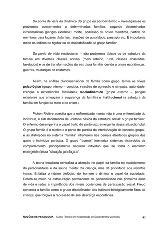 Do ponto de vista da dinâmica de grupo ou sociodinâmico – investigam-se os 
problemas concernentes a determinadas famílias, segundo determinadas 
circunstâncias (perigos externos): morte, admissão de novos membros, partida de 
membros para lugares distantes, relações de autoridade, prestígio etc. É importante 
medir os índices de rigidez ou de maleabilidade do grupo familiar. 
Do ponto de vista institucional – são problemas típicos os de estrutura da 
família em diversas classes sociais (meio urbano, rural, classes abastadas, 
favelados) e os de transformações da estrutura familiar devido a crises econômicas, 
guerras, mudanças de costumes. 
Assim, na análise pluridimensional da família como grupo, temos os níveis 
psicológico (grupo interno – conduta, reações de agressão e simpatia, autoridade, 
crenças e experiências familiares); sociodinâmico (grupo externo – perigos 
exteriores que ameaçam a segurança da família) e institucional (a estrutura da 
família em função do meio e de crises). 
Pichón Rivière acredita que a enfermidade mental não é uma enfermidade do 
indivíduo, e sim decorrência da unidade básica da estrutura social: o grupo familiar. 
O enfermo desempenha o papel (role) de porta-voz, emergente dessa situação total. 
O grupo família é o núcleo e o ponto de partida da interiorização do conceito grupal, 
e as distorções no sistema “família” interferem nas demais atividades grupais das 
quais o indivíduo participa. O grupo “doente” interioriza sistemas distorcidos de 
comportamento, principalmente naquele indivíduo que se torna o elemento 
emergente dessa “situação patológica”. 
A teoria freudiana centraliza a atenção no papel da família no modelamento 
da personalidade e da saúde mental da criança, mas dá prioridade aos instintos 
inatos. Enfatiza o núcleo biológico do homem e diminui o papel da sociedade. 
Detém-se muito na estruturação permanente da personalidade nos primeiros anos 
de vida e reduz a importância dos níveis posteriores de participação social. Freud 
concebia a família como o grupo disciplinador dos instintos biológicamente fixos da 
criança, que forçava a repressão de sua descarga espontânea. 
NOÇÕES DE PSICOLOGIA – Curso Técnico em Reabilitação de Dependentes Químicos 43 
 
