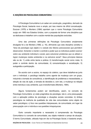 5. NOÇÕES DE PSICOLOGIA COMUNITÁRIA 
A Psicologia Comunitária é um saber em construção, pragmático, derivado da 
Psicologia Social, bastante novo e amplo, por isso mesmo de difícil conceituação. 
Escovar (1979) e Montero (1984) apontam que o nome Psicologia Comunitária 
surgiu em 1965 nos Estados Unidos, com a proposta de formar uma disciplina que 
se dedicasse a trabalhar com a saúde mental das populações excluídas. 
Uma das primeiras definições da Psicologia Comunitária amplamente 
divulgada foi a de Montero (1982, p. 16), afirmando que esta disciplina constitui a 
"área da psicologia cujo objeto é o estudo dos fatores psicossociais que permitem 
desenvolver, fomentar e manter o controle e poder que os indivíduos podem exercer 
sobre seu ambiente individual e social, para solucionar problemas que os afetam e 
lograr mudanças nestes ambientes e na estrutura social". Seus princípios básicos 
são os de: 1) união entre teoria e prática; 2) transformação social como meta; 3) 
poder e controle dentro da comunidade; 4) conscientização e socialização; 5) 
autogestão e participação. 
De acordo com a autora, no espaço do coletivo, que deve trabalhar-se junto 
com o individual, o psicólogo trabalha como agente de mudança com um grupo, 
induzindo a tomada de consciência, a identificação de problemas e necessidades, a 
eleição de vias de ação, a tomada de decisões e, com isto, a mudança na relação 
entre indivíduo e seu ambiente, que é transformado (Montero, 1984). 
Alguns fundamentos podem ser identificados, assim, no conceito de 
Psicologia Comunitária: a) visão pragmática da psicologia, isto é, uma preocupação 
com a aplicação prática da psicologia a situações sociais concretas; b) ênfase 
psicológica na melhoria da qualidade de vida das comunidades como objeto do 
saber psicológico; c) foco nas questões interpessoais, da comunidade, em lugar da 
preocupação com o indivíduo e as questões intrapsíquicas. 
Outro conceito importante e necessário à compreensão da Psicologia 
Comunitária é o conceito de comunidade, seu objeto material e campo de atuação. 
O termo Comunidade, utilizado hoje em dia na Psicologia Social, é bastante amplo, 
NOÇÕES DE PSICOLOGIA – Curso Técnico em Reabilitação de Dependentes Químicos 44 
 