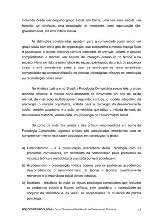 incluindo desde um pequeno grupo social, um bairro, uma vila, uma escola, um 
hospital, um sindicato, uma associação de moradores, uma organização não-governamental, 
até uma cidade inteira. 
As definições consideradas apontam para a comunidade como sendo um 
grupo social com certo grau de organização, que compartilha o mesmo espaço físico 
e psicológico, e alguns objetivos comuns derivados de crenças, valores e atitudes 
compartilhados e mantém um sistema de interação duradouro no tempo e no 
espaço. Neste sentido, a comunidade é o espaço privilegiado da práxis da psicologia 
social e será considerada como o lugar de construção do saber psicológico 
comunitário e da operacionalização de técnicas psicológicas eficazes na construção 
ou reconstrução desse saber. 
Na América Latina e no Brasil, a Psicologia Comunitária seguiu três grandes 
modelos teóricos: o modelo norte-americano de movimento em prol da saúde 
mental, de inspiração multidisciplinar, seguindo, contudo, o modelo adaptativo da 
psicologia; o modelo cognitivista, voltado para a psicologia do desenvolvimento 
social, também adaptativo; e a ação comunitária, que utiliza o método derivado do 
materialismo histórico, voltada para uma psicologia de transformação social. 
Do ponto de vista das teorias e das práticas empreendidas em nome da 
Psicologia Comunitária, algumas críticas são consideradas importantes para se 
compreender melhor este saber psicológico em construção no Brasil: 
a) Comunitarismo - é a preocupação exacerbada desta Psicologia com os 
problemas comunitários, em detrimento da consideração pelos problemas de 
natureza teórica e metodológica suscitada por esta abordagem. 
b) Academicismo - preocupação voltada apenas para os problemas acadêmicos, 
desconsiderando o desenvolvimento de teorias e técnicas cientificamente 
relevantes e a importância social destes achados. 
c) Idealismo - resultado da visão de alguns psicólogos comunitários que reduzem 
os problemas sociais a fatores políticos, sem considerar a necessidade do 
conjunto da sociedade e, às vezes, as necessidades de mudança da própria 
psicologia. 
NOÇÕES DE PSICOLOGIA – Curso Técnico em Reabilitação de Dependentes Químicos 45 
 