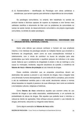 d) d) Assistencialismo - identificação da Psicologia com obras caritativas e 
assistências, que servem apenas para alimentar a dependência da comunidade. 
Os psicólogos comunitários, no entanto, têm trabalhado no sentido de 
produzir teorias e técnicas capazes de superar os impasses e criar formas mais 
validadas cientifica e eticamente de lidar com os problemas da comunidade no 
campo da saúde mental, do desenvolvimento comunitário e da própria organização 
comunitária, no âmbito do saber psicológico. 
6. DROGAS X INTEGRIDADE PSICOSSOCIAL: NOCIVIDADE DAS 
DROGAS EM NÍVEL INDIVIDUAL E SOCIAL 
Como uma ciência que procura conhecer o homem em sua amplitude 
máxima, é do interesse da psicologia estudar os múltiplos fatores que envolvem o 
fenômeno da drogadicção, assim como as suas conseqüências individual e 
coletivamente, com o intuito de contribuir na busca de soluções para esta 
problemática que tanto compromete o equilíbrio psíquico do indivíduo e do corpo 
social. Sabe-se que o problema da drogadição é amplo e não se restringe a uma 
causa ou motivação, revelando, segundo estudiosos da questão, a existência de 
fatores de risco e fatores de proteção ao uso indevido de drogas. 
Esses analistas entendem que as propostas preventivas devem ser 
destinadas não apenas a prevenir o uso indevido de drogas, mas a resgatar toda 
uma dimensão humana desrespeitada. É uma tarefa difícil e complexa, pois envolve 
o ato de restabelecer sentidos para a vida social, devolvendo valores e normas 
éticas baseadas no respeito à pessoa e às suas diferenças, bem como ao ambiente 
e às tradições culturais, religiosas e históricas. 
Como fatores de risco entende-se aqueles que ocorrem antes do uso 
indevido de drogas e que estão associados, estatisticamente, a um aumento da 
probabilidade do abuso de drogas. São aqueles que poderão levar o indivíduo a 
colocar-se diante de agressões. Este enfoque procura prevenir o uso indevido de 
drogas, eliminando, reduzindo ou mitigando estes fatores. 
Como alguns exemplos de fatores de risco estão: 
NOÇÕES DE PSICOLOGIA – Curso Técnico em Reabilitação de Dependentes Químicos 46 
 