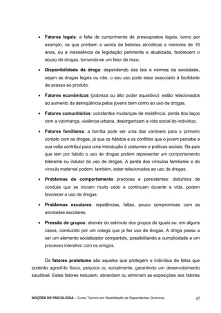 · Fatores legais: a falta de cumprimento de pressupostos legais, como por 
exemplo, os que proíbem a venda de bebidas alcoólicas a menores de 18 
anos, ou a inexistência de legislação pertinente e atualizada, favorecem o 
abuso de drogas, tornando-se um fator de risco. 
· Disponibilidade da droga: dependendo das leis e normas da sociedade, 
sejam as drogas legais ou não, o seu uso pode estar associado à facilidade 
de acesso ao produto. 
· Fatores econômicos (pobreza ou alto poder aquisitivo): estão relacionados 
ao aumento da delinqüência pelos jovens bem como ao uso de drogas. 
· Fatores comunitários: constantes mudanças de residência, perda dos laços 
com a vizinhança, violência urbana, desorganizam a vida social do indivíduo. 
· Fatores familiares: a família pode ser uma das variáveis para o primeiro 
contato com as drogas, já que os hábitos e os conflitos que o jovem percebe a 
sua volta contribui para uma introdução à costumes e práticas sociais. Os pais 
que tem por hábito o uso de drogas podem representar um comportamento 
tolerante ou indutor do uso de drogas. A perda dos vínculos familiares e do 
vínculo maternal podem, também, estar relacionados ao uso de drogas. 
· Problemas de comportamento precoces e persistentes: distúrbios de 
conduta que se iniciam muito cedo e continuam durante a vida, podem 
favorecer o uso de drogas. 
· Problemas escolares: repetências, faltas, pouco compromisso com as 
atividades escolares. 
· Pressão de grupos: através do estímulo dos grupos de iguais ou, em alguns 
casos, conduzido por um colega que já fez uso de drogas. A droga passa a 
ser um elemento socializador compartido, possibilitando a cumplicidade e um 
processo interativo com os amigos. 
Os fatores protetores são aqueles que protegem o indivíduo de fatos que 
poderão agredí-lo física, psíquica ou socialmente, garantindo um desenvolvimento 
saudável. Estes fatores reduzem, abrandam ou eliminam as exposições aos fatores 
NOÇÕES DE PSICOLOGIA – Curso Técnico em Reabilitação de Dependentes Químicos 47 
 