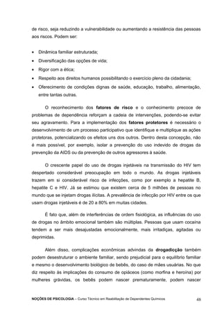 de risco, seja reduzindo a vulnerabilidade ou aumentando a resistência das pessoas 
aos riscos. Podem ser: 
· Dinâmica familiar estruturada; 
· Diversificação das opções de vida; 
· Rigor com a ética; 
· Respeito aos direitos humanos possibilitando o exercício pleno da cidadania; 
· Oferecimento de condições dignas de saúde, educação, trabalho, alimentação, 
entre tantas outras. 
O reconhecimento dos fatores de risco e o conhecimento precoce de 
problemas de dependência reforçam a cadeia de intervenções, podendo-se evitar 
seu agravamento. Para a implementação dos fatores protetores é necessário o 
desenvolvimento de um processo participativo que identifique e multiplique as ações 
protetoras, potencializando os efeitos uns dos outros. Dentro desta concepção, não 
é mais possível, por exemplo, isolar a prevenção do uso indevido de drogas da 
prevenção da AIDS ou da prevenção de outros agressores à saúde. 
O crescente papel do uso de drogas injetáveis na transmissão do HIV tem 
despertado considerável preocupação em todo o mundo. As drogas injetáveis 
trazem em si considerável risco de infecções, como por exemplo a hepatite B, 
hepatite C e HIV. Já se estimou que existem cerca de 5 milhões de pessoas no 
mundo que se injetam drogas ilícitas. A prevalência de infecção por HIV entre os que 
usam drogas injetáveis é de 20 a 80% em muitas cidades. 
É fato que, além de interferências de ordem fisiológica, as influências do uso 
de drogas no âmbito emocional também são múltiplas. Pessoas que usam cocaína 
tendem a ser mais desajustadas emocionalmente, mais irritadiças, agitadas ou 
deprimidas. 
Além disso, complicações econômicas advindas da drogadicção também 
podem desestruturar o ambiente familiar, sendo prejudicial para o equilíbrio familiar 
e mesmo o desenvolvimento biológico de bebês, do caso de mães usuárias. No que 
diz respeito às implicações do consumo de opiáceos (como morfina e heroína) por 
mulheres grávidas, os bebês podem nascer prematuramente, podem nascer 
NOÇÕES DE PSICOLOGIA – Curso Técnico em Reabilitação de Dependentes Químicos 48 
 