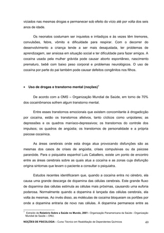 viciados nas mesmas drogas e permanecer sob efeito do vício até por volta dos seis 
anos de idade. 
Os neonatos costumam ser inquietos e irritadiços e às vezes têm tremores, 
convulsões, febre, vômito e dificuldade para respirar. Com o decorrer do 
desenvolvimento a criança tende a ser mais desajustada, ter problemas de 
aprendizagem, ser ansiosa em situação social e ter dificuldade para fazer amigos. A 
cocaína usada pela mulher grávida pode causar aborto espontâneo, nascimento 
prematuro, bebê com baixo peso corporal e problemas neurológicos. O uso de 
cocaína por parte do pai também pode causar defeitos congênitos nos filhos. 
· Uso de drogas e transtorno mental (noções)7 
De acordo com a OMS – Organização Mundial de Saúde, em torno de 70% 
dos cocainômanos sofrem algum transtorno mental. 
Entre esses transtornos emocionais que existem concomitante à drogadicção 
por cocaína, estão os transtornos afetivos, tanto cíclicos como unipolares; as 
depressões e os quadros maníaco-depressivos; os transtornos do controle dos 
impulsos; os quadros de angústia; os transtornos de personalidade e a própria 
psicose cocaínica. 
As áreas cerebrais onde esta droga atua provocando disfunções são as 
mesmas dos casos de crises de angústia, crises compulsivas ou da psicose 
paranóide. Para o psiquiatra espanhol Luis Caballero, existe um ponto de encontro 
entre as áreas cerebrais sobre as quais atua a cocaína e as zonas cuja disfunção 
origina sintomas que levam o paciente a consultar o psiquiatra. 
Estudos recentes identificaram que, quando a cocaína entra no cérebro, ela 
causa uma grande descarga de dopamina das células cerebrais. Este grande fluxo 
de dopamina das células estimula as células mais próximas, causando uma euforia 
poderosa. Normalmente quando a dopamina é lançada das células cerebrais, ela 
volta às mesmas. Ao invés disso, as moléculas de cocaína bloqueiam os portões por 
onde a dopamina entraria de novo nas células. A dopamina permanece entre as 
7 Extraído de Relatório Sobre a Saúde no Mundo, 2001 - Organização Panamericana da Saúde - Organização 
Mundial de Saúde – ONU. 
NOÇÕES DE PSICOLOGIA – Curso Técnico em Reabilitação de Dependentes Químicos 49 
 