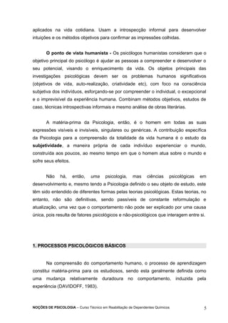 aplicados na vida cotidiana. Usam a introspecção informal para desenvolver 
intuições e os métodos objetivos para confirmar as impressões colhidas. 
O ponto de vista humanista - Os psicólogos humanistas consideram que o 
objetivo principal do psicólogo é ajudar as pessoas a compreender e desenvolver o 
seu potencial, visando o enriquecimento da vida. Os objetos principais das 
investigações psicológicas devem ser os problemas humanos significativos 
(objetivos de vida, auto-realização, criatividade etc), com foco na consciência 
subjetiva dos indivíduos, esforçando-se por compreender o individual, o excepcional 
e o imprevisível da experiência humana. Combinam métodos objetivos, estudos de 
caso, técnicas introspectivas informais e mesmo análise de obras literárias. 
A matéria-prima da Psicologia, então, é o homem em todas as suas 
expressões visíveis e invisíveis, singulares ou genéricas. A contribuição específica 
da Psicologia para a compreensão da totalidade da vida humana é o estudo da 
subjetividade, a maneira própria de cada indivíduo experienciar o mundo, 
construída aos poucos, ao mesmo tempo em que o homem atua sobre o mundo e 
sofre seus efeitos. 
Não há, então, uma psicologia, mas ciências psicológicas em 
desenvolvimento e, mesmo tendo a Psicologia definido o seu objeto de estudo, este 
têm sido entendido de diferentes formas pelas teorias psicológicas. Estas teorias, no 
entanto, não são definitivas, sendo passíveis de constante reformulação e 
atualização, uma vez que o comportamento não pode ser explicado por uma causa 
única, pois resulta de fatores psicológicos e não-psicológicos que interagem entre si. 
1. PROCESSOS PSICOLÓGICOS BÁSICOS 
Na compreensão do comportamento humano, o processo de aprendizagem 
constitui matéria-prima para os estudiosos, sendo esta geralmente definida como 
uma mudança relativamente duradoura no comportamento, induzida pela 
experiência (DAVIDOFF, 1983). 
NOÇÕES DE PSICOLOGIA – Curso Técnico em Reabilitação de Dependentes Químicos 5 
 
