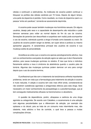 células e continuam a estimulá-las. As moléculas de cocaína podem continuar a 
bloquear os portões das células cerebrais por 72 horas. Depois de algum tempo, 
uma parte da dopamina é perdida. Como resultado, os níveis de dopamina caem e a 
pessoa “entra em parafuso”, tornando-se severamente deprimida. 
A cocaína pode causar também mudanças nos hormônios sexuais. Em alguns 
usuários, desejo pelo sexo e a capacidade de desempenho são reduzidos e pode 
demorar semanas para voltar ao normal depois do fim do uso da cocaína. 
Sensações de paranóia (ser desconfiado e suspeitoso sem razão) pode acompanhar 
o uso da cocaína, sobretudo quando a droga é fumada como baseado ou crack. Os 
usuários de cocaína podem ranger os dentes, ser super ativos e prolixos ou mesmo 
apresentar gagueira. A característica principal dos usuários de cocaína é sua 
mudança súbita de personalidade. 
Acreditava-se antes que a cocaína era apenas psicologicamente adictiva, mas 
com os conhecimentos avançados da adicção agora se sabe que é ela é fisicamente 
adictivo, pois causa mudanças químicas no cérebro. É isso que torna o indivíduo 
fisicamente adictivo e leva à síndrome de abstinência quando o usuário pára de 
tomá-la. Algumas das mudanças químicas podem demorar um ano para corrigir 
depois que o uso da cocaína termina. 
O profissional que lida com o tratamento de toxicômanos enfrenta importantes 
problemas, tendo em vista que a farmacologia para tratamento da adicção à cocaína 
é muito reduzida. A adição à cocaína tem sido mais difícil ainda, considerando-se 
não existirem substâncias agonistas e antagonistas efetivos para esta droga. Será 
necessário um maior conhecimento da psicopatologia e a psicofarmacologia, que já 
tem conseguido medicamentos eficazes na heroínomania e o alcoolismo. 
A questão da dependência, porém, ultrapassa a carência de uma droga 
agonista ou antagonista. De acordo com Caballero, a cocainomania é uma adicção 
com algumas peculiaridades que a diferenciam da adicção, por exemplo dos 
opiáceos e do álcool, pois se trata de um consumo mais intermitente mas, não 
obstante, mais adictivo e fora de controle, o qual leva a pessoa a muitas 
complicações clínicas. 
NOÇÕES DE PSICOLOGIA – Curso Técnico em Reabilitação de Dependentes Químicos 50 
 