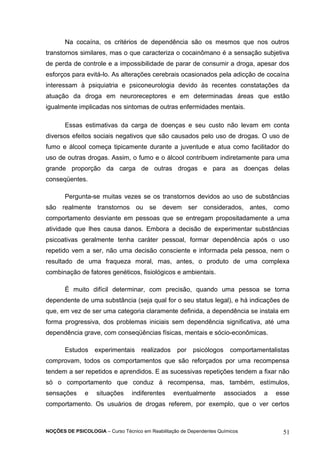 Na cocaína, os critérios de dependência são os mesmos que nos outros 
transtornos similares, mas o que caracteriza o cocainômano é a sensação subjetiva 
de perda de controle e a impossibilidade de parar de consumir a droga, apesar dos 
esforços para evitá-lo. As alterações cerebrais ocasionados pela adicção de cocaína 
interessam à psiquiatria e psiconeurologia devido às recentes constatações da 
atuação da droga em neuroreceptores e em determinadas áreas que estão 
igualmente implicadas nos sintomas de outras enfermidades mentais. 
Essas estimativas da carga de doenças e seu custo não levam em conta 
diversos efeitos sociais negativos que são causados pelo uso de drogas. O uso de 
fumo e álcool começa tipicamente durante a juventude e atua como facilitador do 
uso de outras drogas. Assim, o fumo e o álcool contribuem indiretamente para uma 
grande proporção da carga de outras drogas e para as doenças delas 
conseqüentes. 
Pergunta-se muitas vezes se os transtornos devidos ao uso de substâncias 
são realmente transtornos ou se devem ser considerados, antes, como 
comportamento desviante em pessoas que se entregam propositadamente a uma 
atividade que lhes causa danos. Embora a decisão de experimentar substâncias 
psicoativas geralmente tenha caráter pessoal, formar dependência após o uso 
repetido vem a ser, não uma decisão consciente e informada pela pessoa, nem o 
resultado de uma fraqueza moral, mas, antes, o produto de uma complexa 
combinação de fatores genéticos, fisiológicos e ambientais. 
É muito difícil determinar, com precisão, quando uma pessoa se torna 
dependente de uma substância (seja qual for o seu status legal), e há indicações de 
que, em vez de ser uma categoria claramente definida, a dependência se instala em 
forma progressiva, dos problemas iniciais sem dependência significativa, até uma 
dependência grave, com conseqüências físicas, mentais e sócio-econômicas. 
Estudos experimentais realizados por psicólogos comportamentalistas 
comprovam, todos os comportamentos que são reforçados por uma recompensa 
tendem a ser repetidos e aprendidos. E as sucessivas repetições tendem a fixar não 
só o comportamento que conduz à recompensa, mas, também, estímulos, 
sensações e situações indiferentes eventualmente associados a esse 
comportamento. Os usuários de drogas referem, por exemplo, que o ver certos 
NOÇÕES DE PSICOLOGIA – Curso Técnico em Reabilitação de Dependentes Químicos 51 
 