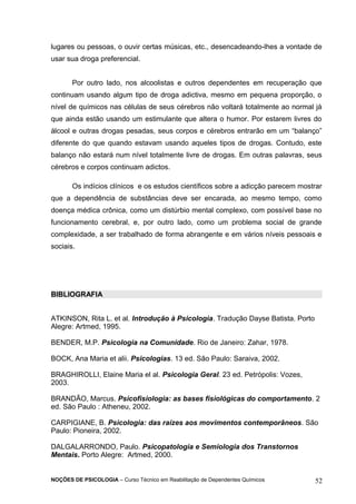 lugares ou pessoas, o ouvir certas músicas, etc., desencadeando-lhes a vontade de 
usar sua droga preferencial. 
Por outro lado, nos alcoolistas e outros dependentes em recuperação que 
continuam usando algum tipo de droga adictiva, mesmo em pequena proporção, o 
nível de químicos nas células de seus cérebros não voltará totalmente ao normal já 
que ainda estão usando um estimulante que altera o humor. Por estarem livres do 
álcool e outras drogas pesadas, seus corpos e cérebros entrarão em um “balanço” 
diferente do que quando estavam usando aqueles tipos de drogas. Contudo, este 
balanço não estará num nível totalmente livre de drogas. Em outras palavras, seus 
cérebros e corpos continuam adictos. 
Os indícios clínicos e os estudos científicos sobre a adicção parecem mostrar 
que a dependência de substâncias deve ser encarada, ao mesmo tempo, como 
doença médica crônica, como um distúrbio mental complexo, com possível base no 
funcionamento cerebral, e, por outro lado, como um problema social de grande 
complexidade, a ser trabalhado de forma abrangente e em vários níveis pessoais e 
sociais. 
BIBLIOGRAFIA 
ATKINSON, Rita L. et al. Introdução à Psicologia. Tradução Dayse Batista. Porto 
Alegre: Artmed, 1995. 
BENDER, M.P. Psicologia na Comunidade. Rio de Janeiro: Zahar, 1978. 
BOCK, Ana Maria et alii. Psicologias. 13 ed. São Paulo: Saraiva, 2002. 
BRAGHIROLLI, Elaine Maria el al. Psicologia Geral. 23 ed. Petrópolis: Vozes, 
2003. 
BRANDÃO, Marcus. Psicofisiologia: as bases fisiológicas do comportamento. 2 
ed. São Paulo : Atheneu, 2002. 
CARPIGIANE, B. Psicologia: das raízes aos movimentos contemporâneos. São 
Paulo: Pioneira, 2002. 
DALGALARRONDO, Paulo. Psicopatologia e Semiologia dos Transtornos 
Mentais. Porto Alegre: Artmed, 2000. 
NOÇÕES DE PSICOLOGIA – Curso Técnico em Reabilitação de Dependentes Químicos 52 
 