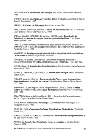 DAVIDOFF, Linda. Introdução à Psicologia. São Paulo: McGraw-Hill do Brasil, 
1983. 
ERIKSON, Erik H. Identidade, Juventude e Crise. Tradução Álvaro Cabral. Rio de 
Janeiro: Guanabara, 1987. 
FREIRE, I.R. Raízes da Psicologia. Petrópolis: Vozes, 2001. 
HALL, Calvin S.; LINDZEY, Gardner. Teorias da Personalidade. Vol. 2. Tradução 
Lauro Bretons. 18.ed. São Paulo: EPU, 1993. 
KAPLAN, Harold I.; SADOCK, Benjamin J.; GREBB, Jack. Compêndio de 
Psiquiatria – ciências do comportamento e psiquiatria clínica. 7 ed. Porto 
Alegre: Artmed, 1997. 
LANE, S. (1996). Histórico e fundamentos da psicologia comunitária no Brasil. In: 
CAMPOS, R. H. F. (org), Psicologia Comunitária: da solidariedade à autonomia. 
Petrópolis: Vozes, 1996. 
MONTERO, M. Fundamentos teóricos de la Psicología Social Comunitaria en 
Latinoamérica. AVEPSO,5(1):15-22, abril 1982. 
MONTERO, M. (1984). La Psicología Comunitaria: Orígenes, principios y 
fundamentos teóricos. Revista Latinoamericana de Psicología, 16(3): 387-400. 
MYERS, David. G. Introdução à Psicologia Geral. Rio de Janeiro: Livros Técnicos 
e Científicos, 1999. 
PISANI, E.; PEREIRA, S.; RIZZON, L. A. Temas de Psicologia Social. Petrópolis: 
Vozes, 1994. 
PULASKI, Mary Ann Spencer. Compreendendo Piaget – uma introdução ao 
desenvolvimento cognitivo da criança. Tradução Vera Ribeiro. Rio de Janeiro: 
LTC, 1986. 
RAPPAPORT, Clara Regina; FIORI, Wagner Rocha; DAVIS, Cláudia. A Idade 
escolar e a Adolescência. Psicologia do Desenvolvimento, Vol. 4. São Paulo: 
EPU, 1982. 
RELATÓRIO Sobre a Saúde no Mundo, 2001 - Organização Panamericana da 
Saúde / Organização Mundial de Saúde / ONU. 
ROSA, Merval. Introdução à Psicologia. Curso Moderno de Psicologia, V. I. 
Petrópolis: Vozes, 1995. 
ROSA, M. (1993). Psicologia Evolutiva. Psicologia da Idade Adulta. Petrópolis: 
Vozes, [s.d.]. 
SCHULTZ, Duane P.; SCHULTZ, Sydney Ellen. História da Psicologia Moderna. 8 
ed. São Paulo : Cultrix, 1999. 
WEITEN, W. Introdução à Psicologia: temas e variações. 4 ed. São Paulo: 
Pioneira, 2002. 
NOÇÕES DE PSICOLOGIA – Curso Técnico em Reabilitação de Dependentes Químicos 53 
 