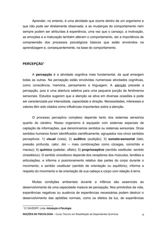 Aprender, no entanto, é uma atividade que ocorre dentro de um organismo e 
que não pode ser diretamente observada, e as mudanças do comportamento nem 
sempre podem ser atribuídas à experiência, uma vez que o cansaço, a motivação, 
as emoções e a maturação também alteram o comportamento, daí a importância de 
compreensão dos processos psicológicos básicos que estão envolvidos na 
aprendizagem e, consequentemente, na base do comportamento. 
PERCEPÇÃO1 
A percepção é a atividade cognitiva mais fundamental, da qual emergem 
todas as outras. Na percepção estão envolvidas numerosas atividades cognitivas, 
como consciência, memória, pensamento e linguagem. A atenção precede a 
percepção, pois é uma abertura seletiva para uma pequena porção de fenômenos 
sensoriais. Estudos sugerem que a atenção se ativa em diversas ocasiões e pode 
ser caracterizada por intensidade, capacidade e direção. Necessidades, interesses e 
valores têm sido citados como influências importantes sobre a atenção. 
O processo perceptivo complexo depende tanto dos sistemas sensórios 
quanto do cérebro. Nosso organismo é equipado com sistemas especiais de 
captação de informações, que denominamos sentidos ou sistemas sensoriais. Onze 
sentidos humanos foram identificados cientificamente, agrupados nos cinco sentidos 
perceptivos: 1) visual (vista); 2) auditivo (audição); 3) somato-sensorial (tato, 
pressão profunda, calor, dor – mais combinações como cócegas, comichão e 
maciez); 4) químico (paladar, olfato); 5) proprioceptivo (sentido vestibular, sentido 
cinestésico). O sentido cinestésico depende dos receptores dos músculos, tendões e 
articulações, e informa o posicionamento relativo das partes do corpo durante o 
movimento; o sentido vestibular (sentido de orientação ou equilíbrio), informa a 
respeito do movimento e da orientação de sua cabeça e corpo com relação à terra. 
Muitas condições ambientais durante a infância são essenciais ao 
desenvolvimento de uma capacidade madura de percepção. Nos primórdios da vida, 
experiências negativas ou ausência de experiências necessárias podem destruir o 
desenvolvimento das aptidões normais, como os efeitos da luz, de experiências 
1 Cf. DAVIDOFF, Linda. Introdução à Psicologia. 
NOÇÕES DE PSICOLOGIA – Curso Técnico em Reabilitação de Dependentes Químicos 6 
 