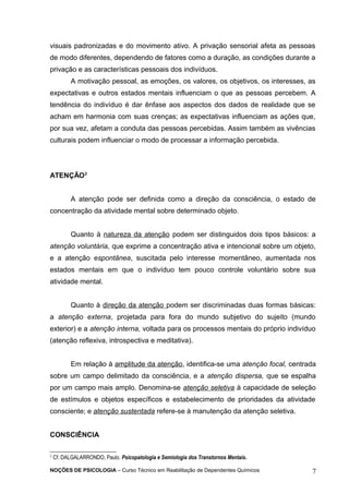 visuais padronizadas e do movimento ativo. A privação sensorial afeta as pessoas 
de modo diferentes, dependendo de fatores como a duração, as condições durante a 
privação e as características pessoais dos indivíduos. 
A motivação pessoal, as emoções, os valores, os objetivos, os interesses, as 
expectativas e outros estados mentais influenciam o que as pessoas percebem. A 
tendência do indivíduo é dar ênfase aos aspectos dos dados de realidade que se 
acham em harmonia com suas crenças; as expectativas influenciam as ações que, 
por sua vez, afetam a conduta das pessoas percebidas. Assim também as vivências 
culturais podem influenciar o modo de processar a informação percebida. 
ATENÇÃO2 
A atenção pode ser definida como a direção da consciência, o estado de 
concentração da atividade mental sobre determinado objeto. 
Quanto à natureza da atenção podem ser distinguidos dois tipos básicos: a 
atenção voluntária, que exprime a concentração ativa e intencional sobre um objeto, 
e a atenção espontânea, suscitada pelo interesse momentâneo, aumentada nos 
estados mentais em que o indivíduo tem pouco controle voluntário sobre sua 
atividade mental. 
Quanto à direção da atenção podem ser discriminadas duas formas básicas: 
a atenção externa, projetada para fora do mundo subjetivo do sujeito (mundo 
exterior) e a atenção interna, voltada para os processos mentais do próprio indivíduo 
(atenção reflexiva, introspectiva e meditativa). 
Em relação à amplitude da atenção, identifica-se uma atenção focal, centrada 
sobre um campo delimitado da consciência, e a atenção dispersa, que se espalha 
por um campo mais amplo. Denomina-se atenção seletiva à capacidade de seleção 
de estímulos e objetos específicos e estabelecimento de prioridades da atividade 
consciente; e atenção sustentada refere-se à manutenção da atenção seletiva. 
CONSCIÊNCIA 
2 Cf. DALGALARRONDO, Paulo. Psicopatologia e Semiologia dos Transtornos Mentais. 
NOÇÕES DE PSICOLOGIA – Curso Técnico em Reabilitação de Dependentes Químicos 7 
 